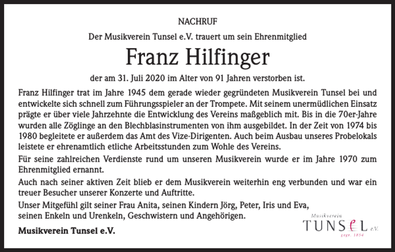 <p>NACHRUF<br />Der Musikverein Tunsel e.V. trauert um sein Ehrenmitglied</p><p>Franz Hilfinger<br />der am 31. Juli 2020 im Alter von 91 Jahren verstorben ist.<br />Franz Hilfinger trat im Jahre 1945 dem gerade wieder gegründeten Musikverein Tunsel bei und<br />entwickelte sich schnell zum Führungsspieler an der Trompete. Mit seinem unermüdlichen Einsatz<br />prägte er über viele Jahrzehnte die Entwicklung des Vereins maßgeblich mit. Bis in die 70er-Jahre<br />wurden alle Zöglinge an den Blechblasinstrumenten von ihm ausgebildet. In der Zeit von 1974 bis<br />1980 begleitete er außerdem das Amt des Vize-Dirigenten. Auch beim Ausbau unseres Probelokals<br />leistete er ehrenamtlich etliche Arbeitsstunden zum Wohle des Vereins.<br />Für seine zahlreichen Verdienste rund um unseren Musikverein wurde er im Jahre 1970 zum<br />­Ehrenmitglied ernannt.<br />Auch nach seiner aktiven Zeit blieb er dem Musikverein weiterhin eng verbunden und war ein<br />treuer Besucher unserer Konzerte und Auftritte.<br />Unser Mitgefühl gilt seiner Frau Anita, seinen Kindern Jörg, Peter, Iris und Eva,<br />seinen Enkeln und Urenkeln, Geschwistern und Angehörigen.<br />Musikverein Tunsel e.V.</p>