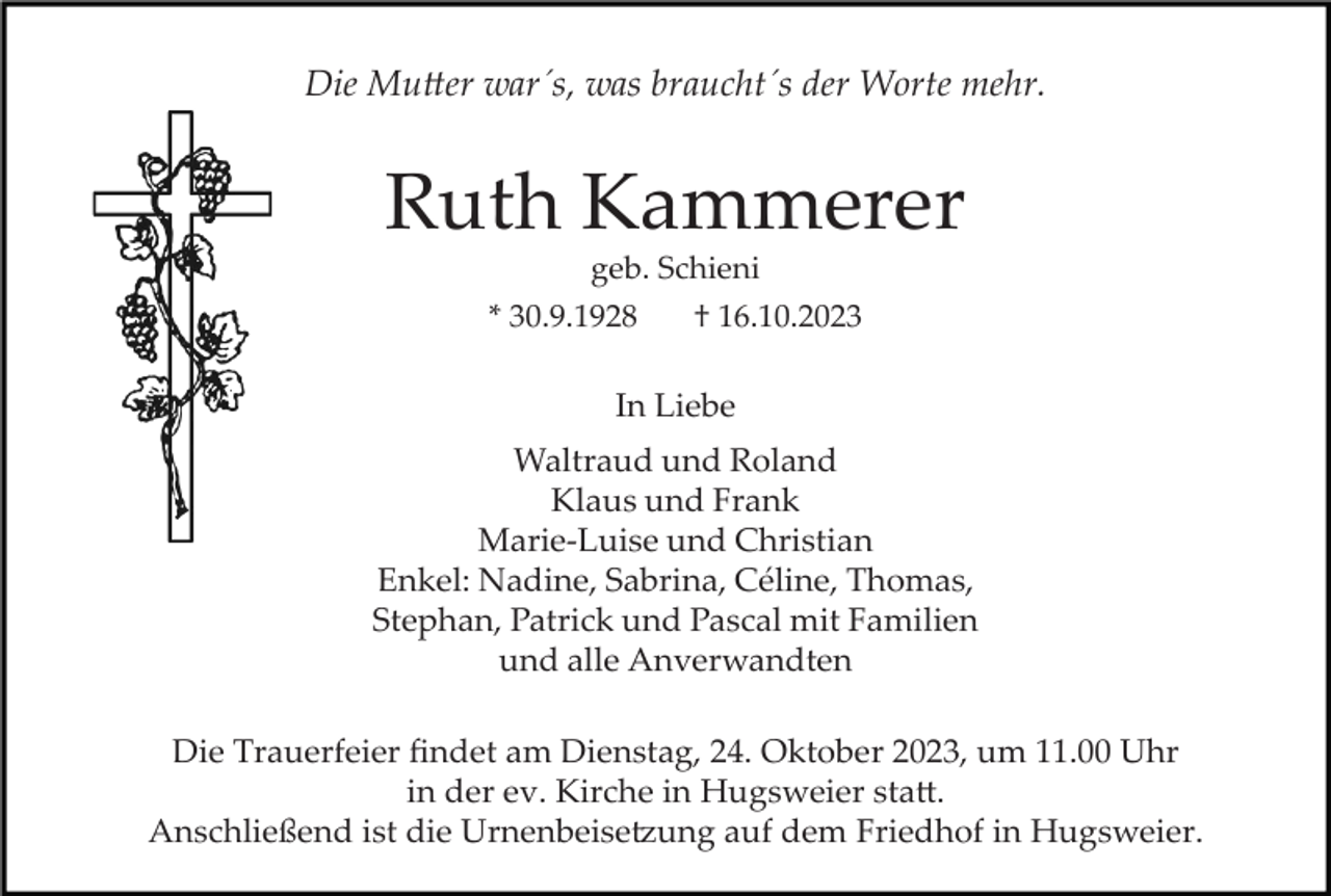 <p>Die Mutter war´s, was braucht´s der Worte mehr.</p><p>Ruth Kammerer<br />geb. Schieni<br />* 30.9.1928</p><p>† 16.10.2023</p><p>In Liebe<br />Waltraud und Roland<br />Klaus und Frank<br />Marie­Luise und Christian<br />Enkel: Nadine, Sabrina, Céline, Thomas,<br />Stephan, Patrick und Pascal mit Familien<br />und alle Anverwandten<br />Die Trauerfeier ﬁndet am Dienstag, 24. Oktober 2023, um 11.00 Uhr<br />in der ev. Kirche in Hugsweier statt.<br />Anschließend ist die Urnenbeisetzung auf dem Friedhof in Hugsweier.</p>
