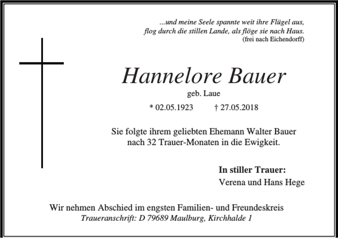 <p>...und meine Seele spannte weit ihre Flügel aus,<br />flog durch die stillen Lande, als flöge sie nach Haus.<br />(frei nach Eichendorff)</p><p>Hannelore Bauer<br />geb. Laue<br />* 02.05.1923</p><p>† 27.05.2018</p><p>Sie folgte ihrem geliebten Ehemann Walter Bauer<br />nach 32 Trauer-Monaten in die Ewigkeit.<br />In stiller Trauer:<br />Verena und Hans Hege<br />Wir nehmen Abschied im engsten Familien- und Freundeskreis<br />Traueranschrift: D 79689 Maulburg, Kirchhalde 1</p>