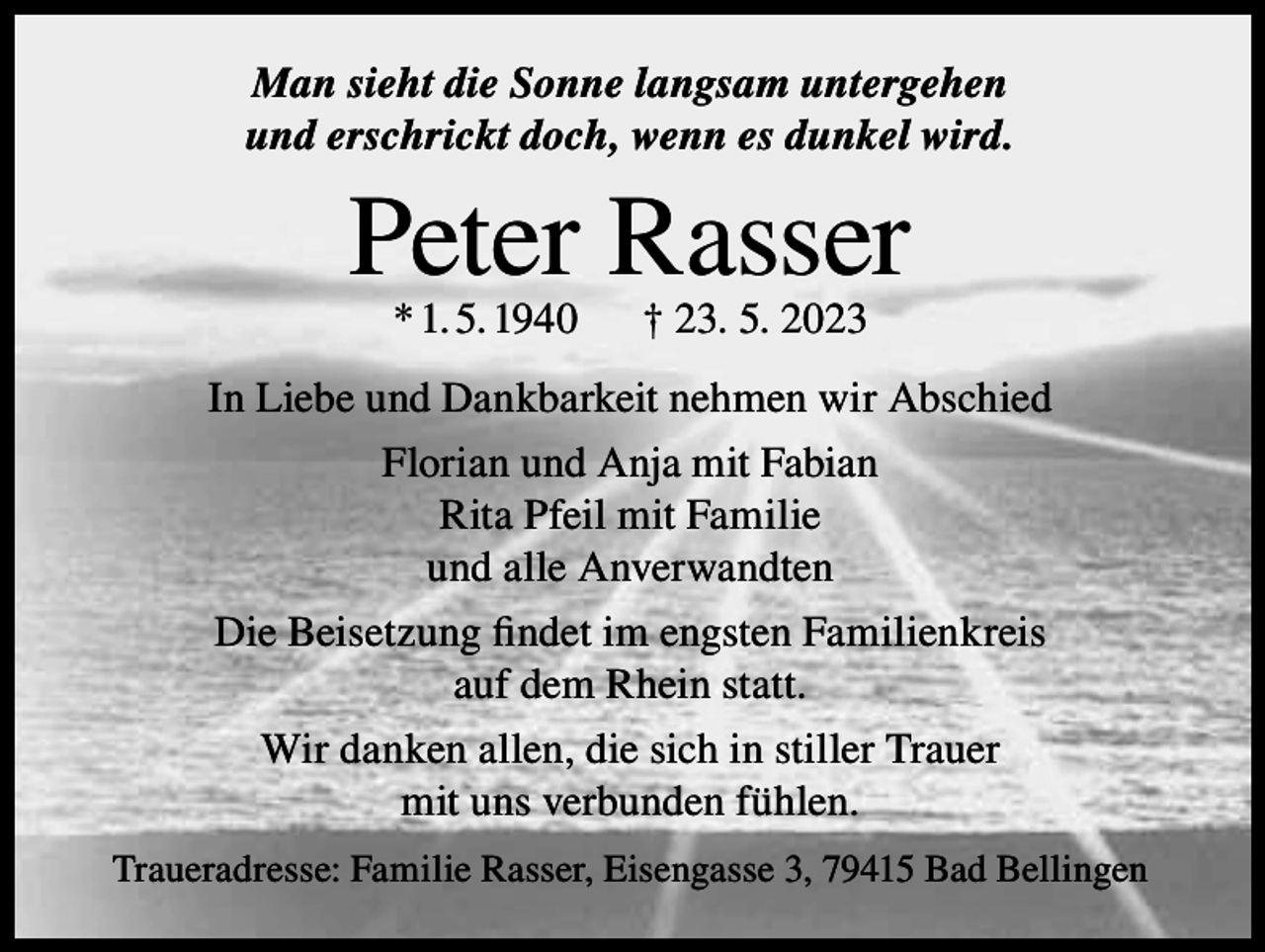 <p>Man sieht die Sonne langsam untergehen<br />und erschrickt doch, wenn es dunkel wird.</p><p>Peter Rasser<br />* 1. 5. 1940</p><p>† 23. 5. 2023</p><p>In Liebe und Dankbarkeit nehmen wir Abschied<br />Florian und Anja mit Fabian<br />Rita Pfeil mit Familie<br />und alle Anverwandten<br />Die Beisetzung findet im engsten Familienkreis<br />auf dem Rhein statt.<br />Wir danken allen, die sich in stiller Trauer<br />mit uns verbunden fühlen.<br />Traueradresse: Familie Rasser, Eisengasse 3, 79415 Bad Bellingen</p>