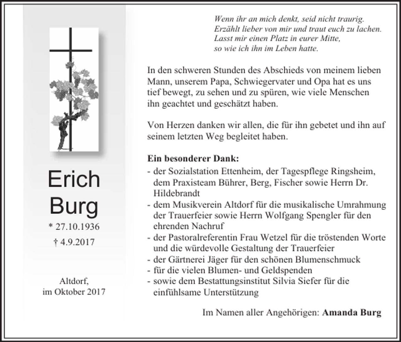 <p>Wenn ihr an mich denkt, seid nicht traurig.<br />Erzählt lieber von mir und traut euch zu lachen.<br />Lasst mir einen Platz in eurer Mitte,<br />so wie ich ihn im Leben hatte.</p><p>In den schweren Stunden des Abschieds von meinem lieben<br />Mann, unserem Papa, Schwiegervater und Opa hat es uns<br />tief bewegt, zu sehen und zu spüren, wie viele Menschen<br />ihn geachtet und geschätzt haben.<br />Von Herzen danken wir allen, die für ihn gebetet und ihn auf<br />seinem letzten Weg begleitet haben.</p><p>Erich<br />Burg<br />* 27.10.1936<br />† 4.9.2017</p><p>Altdorf,<br />im Oktober 2017</p><p>Ein besonderer Dank:<br />- der Sozialstation Ettenheim, der Tagespflege Ringsheim,<br />dem Praxisteam Bührer, Berg, Fischer sowie Herrn Dr.<br />Hildebrandt<br />- dem Musikverein Altdorf für die musikalische Umrahmung<br />der Trauerfeier sowie Herrn Wolfgang Spengler für den<br />ehrenden Nachruf<br />- der Pastoralreferentin Frau Wetzel für die tröstenden Worte<br />und die würdevolle Gestaltung der Trauerfeier<br />- der Gärtnerei Jäger für den schönen Blumenschmuck<br />- für die vielen Blumen- und Geldspenden<br />- sowie dem Bestattungsinstitut Silvia Siefer für die<br />einfühlsame Unterstützung<br />Im Namen aller Angehörigen: Amanda Burg</p>