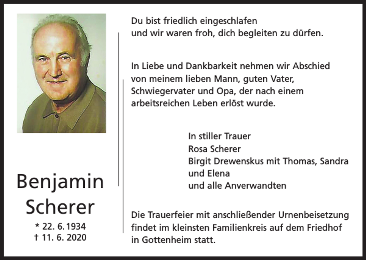 <p>Du bist friedlich eingeschlafen<br />und wir waren froh, dich begleiten zu dürfen.<br />In Liebe und Dankbarkeit nehmen wir Abschied<br />von meinem lieben Mann, guten Vater,<br />Schwiegervater und Opa, der nach einem<br />arbeitsreichen Leben erlöst wurde.</p><p>Benjamin<br />Scherer<br />* 22. 6. 1934<br />† 11. 6. 2020</p><p>In stiller Trauer<br />Rosa Scherer<br />Birgit Drewenskus mit Thomas, Sandra<br />und Elena<br />und alle Anverwandten<br />Die Trauerfeier mit anschließender Urnenbeisetzung<br />findet im kleinsten Familienkreis auf dem Friedhof<br />in Gottenheim statt.</p>