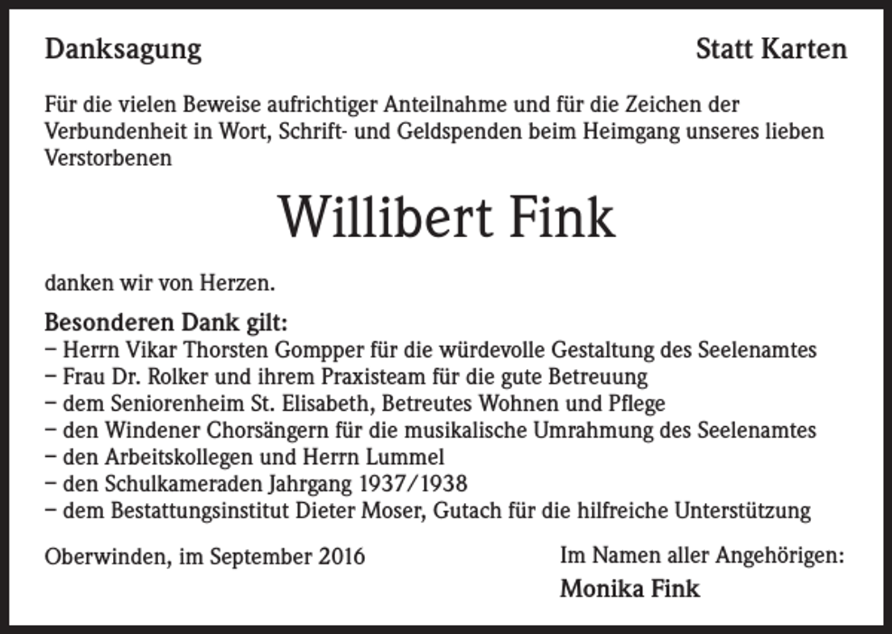 <p>Danksagung</p><p>Statt Karten</p><p>Für die vielen Beweise aufrichtiger Anteilnahme und für die Zeichen der<br />Verbundenheit in Wort, Schrift- und Geldspenden beim Heimgang unseres lieben<br />Verstorbenen</p><p>Willibert Fink<br />danken wir von Herzen.</p><p>Besonderen Dank gilt:</p><p>– Herrn Vikar Thorsten Gompper für die würdevolle Gestaltung des Seelenamtes<br />– Frau Dr. Rolker und ihrem Praxisteam für die gute Betreuung<br />– dem Seniorenheim St. Elisabeth, Betreutes Wohnen und Pflege<br />– den Windener Chorsängern für die musikalische Umrahmung des Seelenamtes<br />– den Arbeitskollegen und Herrn Lummel<br />– den Schulkameraden Jahrgang 1937/1938<br />– dem Bestattungsinstitut Dieter Moser, Gutach für die hilfreiche Unterstützung<br />Oberwinden, im September 2016</p><p>Im Namen aller Angehörigen:</p><p>Monika Fink</p>