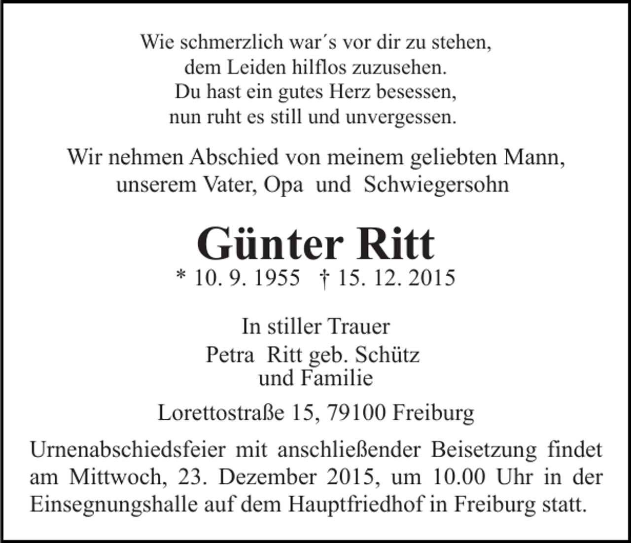 <p>Wie schmerzlich war´s vor dir zu stehen,<br />dem Leiden hilflos zuzusehen.<br />Du hast ein gutes Herz besessen,<br />nun ruht es still und unvergessen.</p><p>Wir nehmen Abschied von meinem geliebten Mann,<br />unserem Vater, Opa und Schwiegersohn</p><p>Günter Ritt</p><p>* 10. 9. 1955 † 15. 12. 2015<br />In stiller Trauer<br />Petra Ritt geb. Schütz<br />und Familie<br />Lorettostraße 15, 79100 Freiburg<br />Urnenabschiedsfeier mit anschließender Beisetzung findet<br />am Mittwoch, 23. Dezember 2015, um 10.00 Uhr in der<br />Einsegnungshalle auf dem Hauptfriedhof in Freiburg statt.</p>