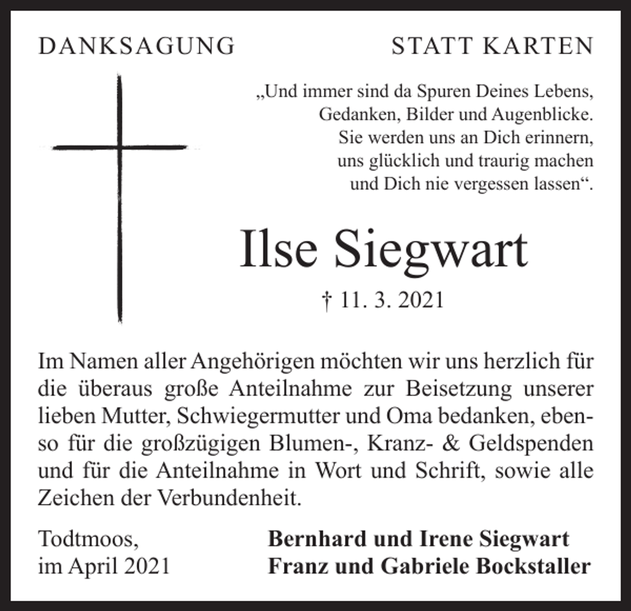 <p>DANKSAGUNG</p><p>STATT KARTEN<br />„Und immer sind da Spuren Deines Lebens,<br />Gedanken, Bilder und Augenblicke.<br />Sie werden uns an Dich erinnern,<br />uns glücklich und traurig machen<br />und Dich nie vergessen lassen“.</p><p>Ilse Siegwart<br />† 11. 3. 2021</p><p>Im Namen aller Angehörigen möchten wir uns herzlich für<br />die überaus große Anteilnahme zur Beisetzung unserer<br />­lieben Mutter, Schwiegermutter und Oma bedanken, ebenso für die großzügigen Blumen-, Kranz- &amp; Geldspenden<br />und für die Anteilnahme in Wort und Schrift, sowie alle<br />Zeichen der Verbundenheit.<br />Todtmoos,<br />im April 2021</p><p>Bernhard und Irene Siegwart<br />Franz und Gabriele Bockstaller</p>