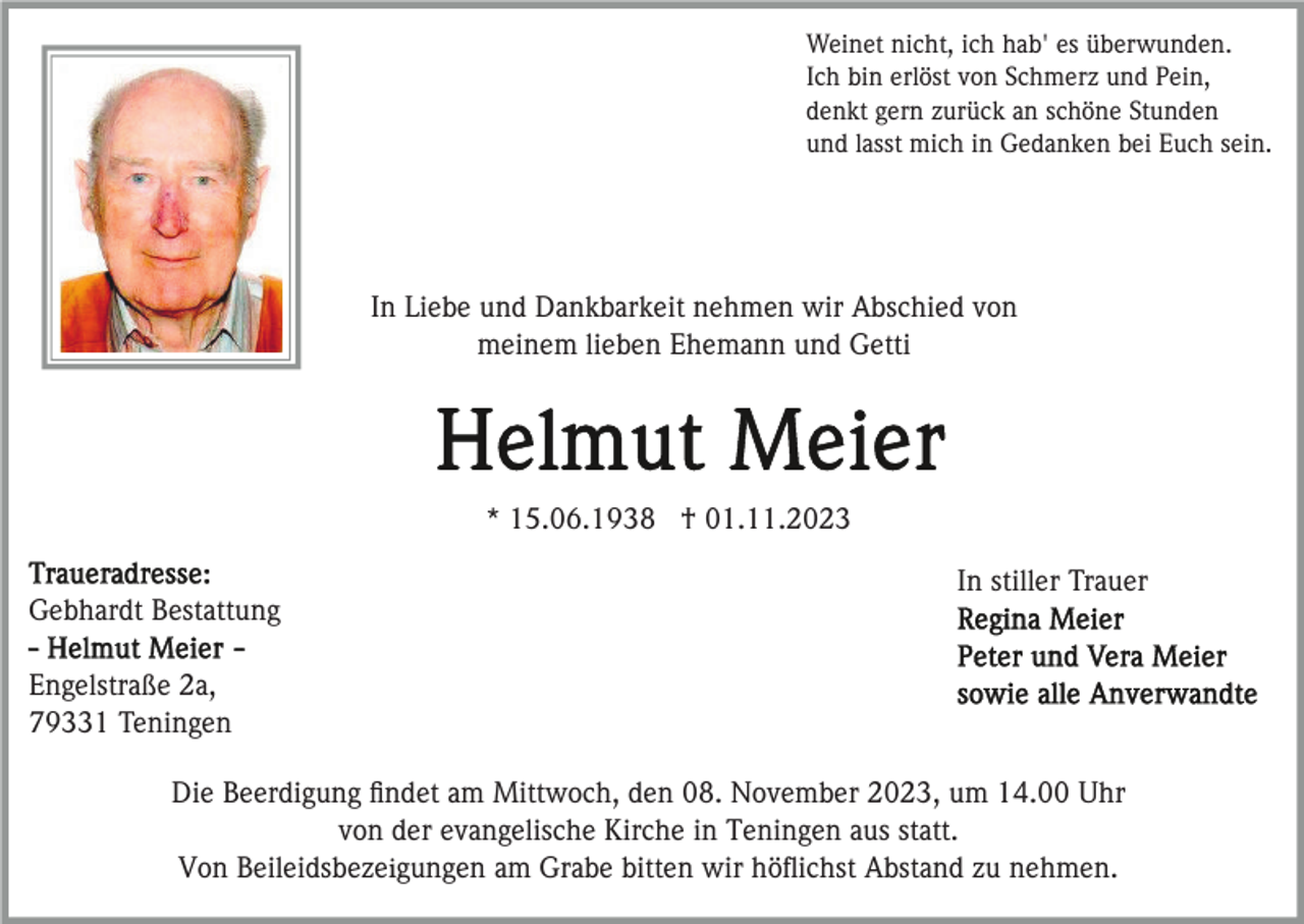 <p>Weinet nicht, ich hab' es überwunden.<br />Ich bin erlöst von Schmerz und Pein,<br />denkt gern zurück an schöne Stunden<br />und lasst mich in Gedanken bei Euch sein.</p><p>In Liebe und Dankbarkeit nehmen wir Abschied von<br />meinem lieben Ehemann und Getti</p><p>* 15.06.1938 † 01.11.2023<br />In stiller Trauer<br />Gebhardt Bestattung<br />Engelstraße 2a,<br />79331 Teningen<br />Die Beerdigung ﬁndet am Mittwoch, den 08. November 2023, um 14.00 Uhr<br />von der evangelische Kirche in Teningen aus statt.<br />Von Beileidsbezeigungen am Grabe bitten wir höﬂichst Abstand zu nehmen.</p>