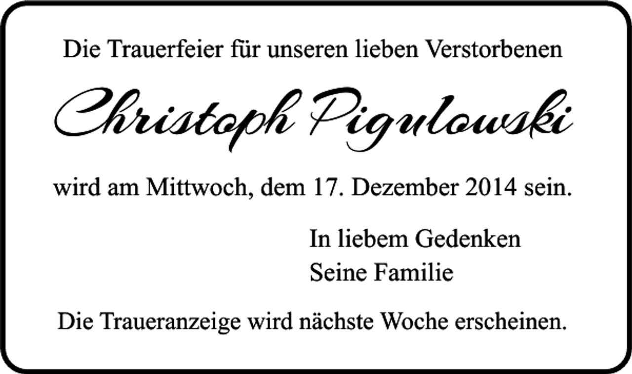 <p>Die Trauerfeier für unseren lieben Verstorbenen</p><p>Christoph Pigulowski<br />wird am Mittwoch, dem 17. Dezember 2014 sein.<br />In liebem Gedenken<br />Seine Familie<br />Die Traueranzeige wird nächste Woche erscheinen.</p>