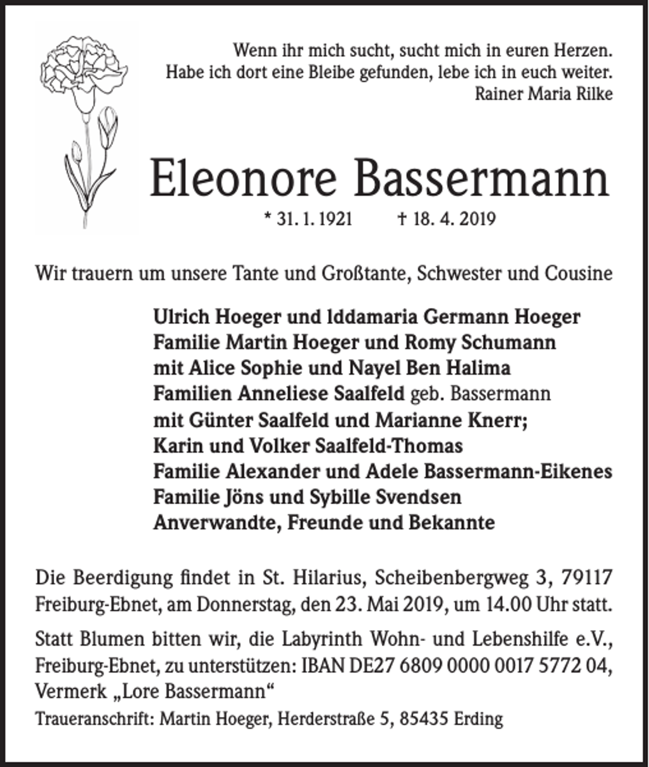 <p>Wenn ihr mich sucht, sucht mich in euren Herzen.<br />Habe ich dort eine Bleibe gefunden, lebe ich in euch weiter.<br />Rainer Maria Rilke</p><p>Eleonore Bassermann<br />* 31. 1. 1921</p><p>† 18. 4. 2019</p><p>Wir trauern um unsere Tante und Großtante, Schwester und Cousine<br />Ulrich Hoeger und lddamaria Germann Hoeger<br />Familie Martin Hoeger und Romy Schumann<br />mit Alice Sophie und Nayel Ben Halima<br />Familien Anneliese Saalfeld geb. Bassermann<br />mit Günter Saalfeld und Marianne Knerr;<br />Karin und Volker Saalfeld-Thomas<br />Familie Alexander und Adele Bassermann-Eikenes<br />Familie Jöns und Sybille Svendsen<br />Anverwandte, Freunde und Bekannte<br />Die Beerdigung findet in St. Hilarius, Scheibenbergweg 3, 79117<br />Freiburg-Ebnet, am Donnerstag, den 23. Mai 2019, um 14.00 Uhr statt.<br />Statt Blumen bitten wir, die Labyrinth Wohn- und Lebenshilfe e.V.,<br />Freiburg-Ebnet, zu unterstützen: IBAN DE27 6809 0017 5772 04,<br />Vermerk „Lore Bassermann“<br />Traueranschrift: Martin Hoeger, Herderstraße 5, 85435 Erding</p>