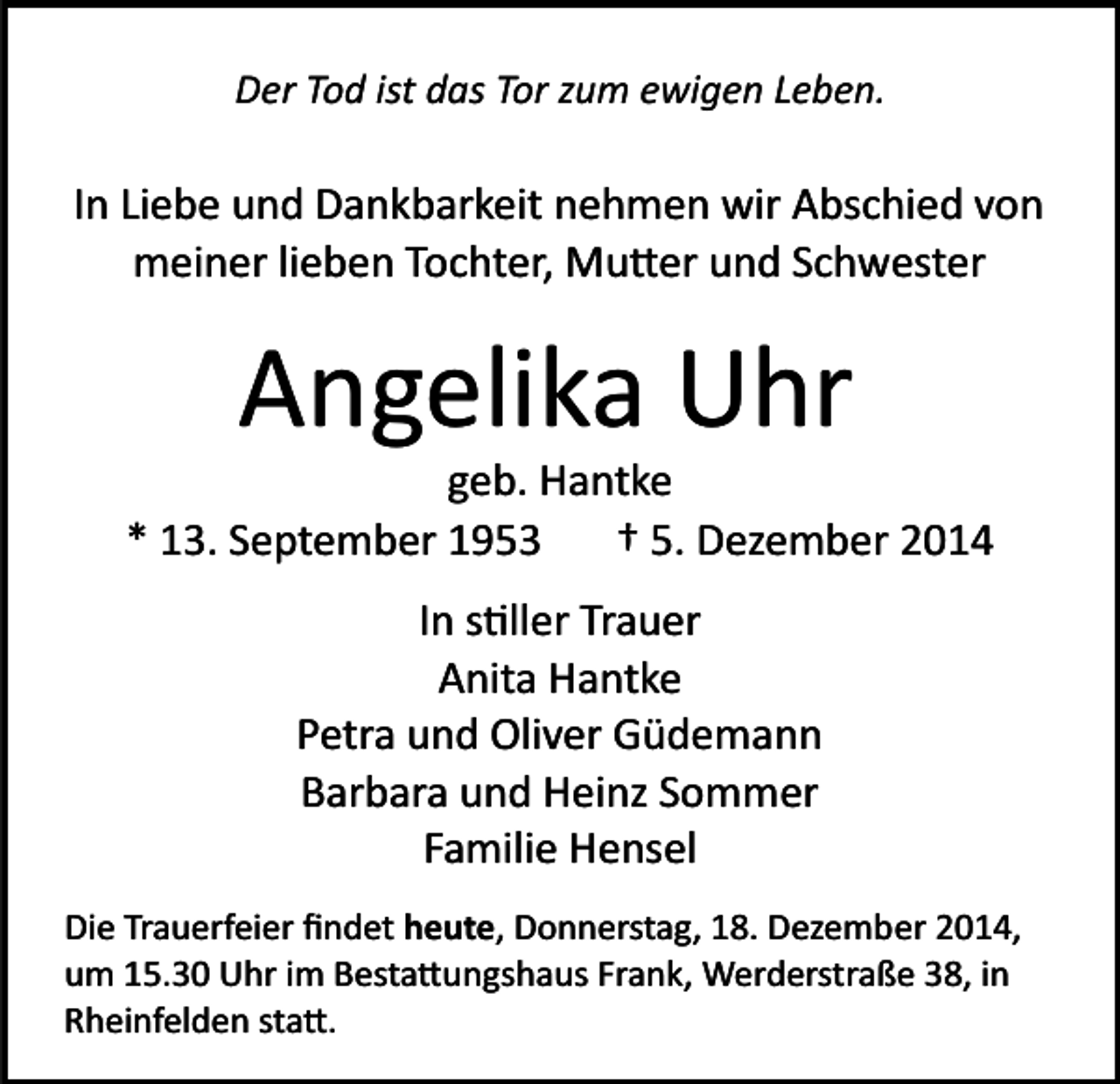 <p>Der Tod ist das Tor zum ewigen Leben.</p><p>In Liebe und Dankbarkeit nehmen wir Abschied von<br />meiner lieben Tochter, Mu�er und Schwester</p><p>Angelika Uhr<br />geb. Hantke<br />* 13. September 1953<br />† 5. Dezember 2014<br />In s�ller Trauer<br />Anita Hantke<br />Petra und Oliver Güdemann<br />Barbara und Heinz Sommer<br />Familie Hensel<br />Die Trauerfeier ﬁndet heute, Donnerstag, 18. Dezember 2014,<br />um 15.30 Uhr im Besta�ungshaus Frank, Werderstraße 38, in<br />Rheinfelden sta�.</p>