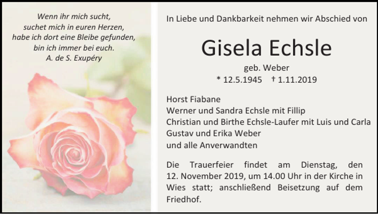 <p>Wenn ihr mich sucht,<br />suchet mich in euren Herzen,<br />habe ich dort eine Bleibe gefunden,<br />bin ich immer bei euch.<br />A. de S. Exupéry</p><p>In Liebe und Dankbarkeit nehmen wir Abschied von</p><p>Gisela Echsle<br />geb. Weber<br />* 12.5.1945 † 1.11.2019<br />Horst Fiabane<br />Werner und Sandra Echsle mit Fillip<br />Christian und Birthe Echsle-Laufer mit Luis und Carla<br />Gustav und Erika Weber<br />und alle Anverwandten<br />Die Trauerfeier findet am Dienstag, den<br />12. November 2019, um 14.00 Uhr in der Kirche in<br />Wies statt; anschließend Beisetzung auf dem<br />Friedhof.</p>