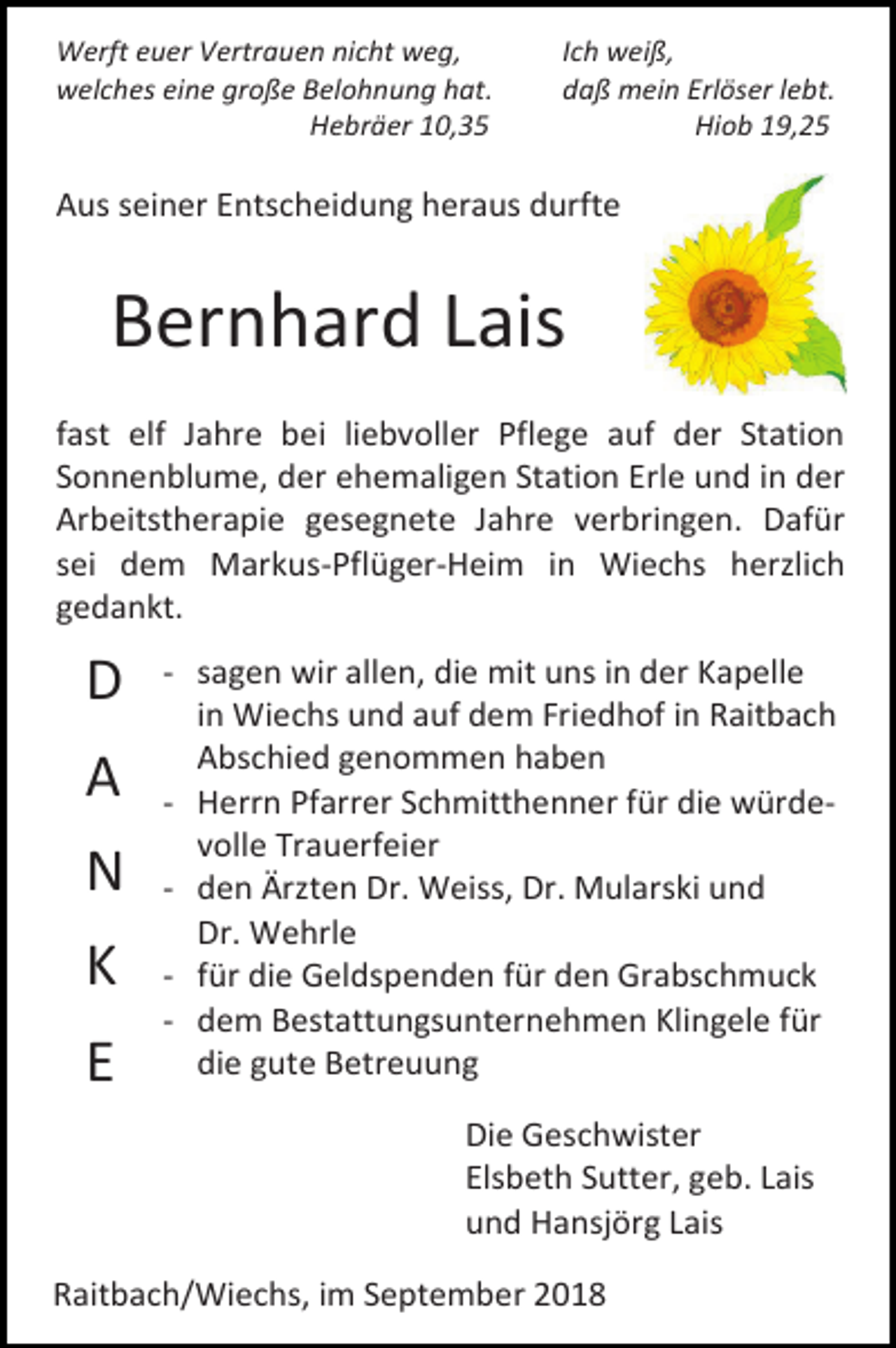 <p>Werft euer Vertrauen nicht weg,<br />welches eine große Belohnung hat.<br />Hebräer 10,35</p><p>Ich weiß,<br />daß mein Erlöser lebt.<br />Hiob 19,25</p><p>Aus seiner Entscheidung heraus durfte</p><p>Bernhard Lais<br />fast elf Jahre bei liebvoller Pflege auf der Station<br />Sonnenblume, der ehemaligen Station Erle und in der<br />Arbeitstherapie gesegnete Jahre verbringen. Dafür<br />sei dem Markus-Pflüger-Heim in Wiechs herzlich<br />gedankt.</p><p>D<br />A<br />N<br />K<br />E</p><p>- sagen wir allen, die mit uns in der Kapelle<br />in Wiechs und auf dem Friedhof in Raitbach<br />Abschied genommen haben<br />- Herrn Pfarrer Schmitthenner für die würdevolle Trauerfeier<br />- den Ärzten Dr. Weiss, Dr. Mularski und<br />Dr. Wehrle<br />- für die Geldspenden für den Grabschmuck<br />- dem Bestattungsunternehmen Klingele für<br />die gute Betreuung<br />Die Geschwister<br />Elsbeth Sutter, geb. Lais<br />und Hansjörg Lais</p><p>Raitbach/Wiechs, im September 2018</p>
