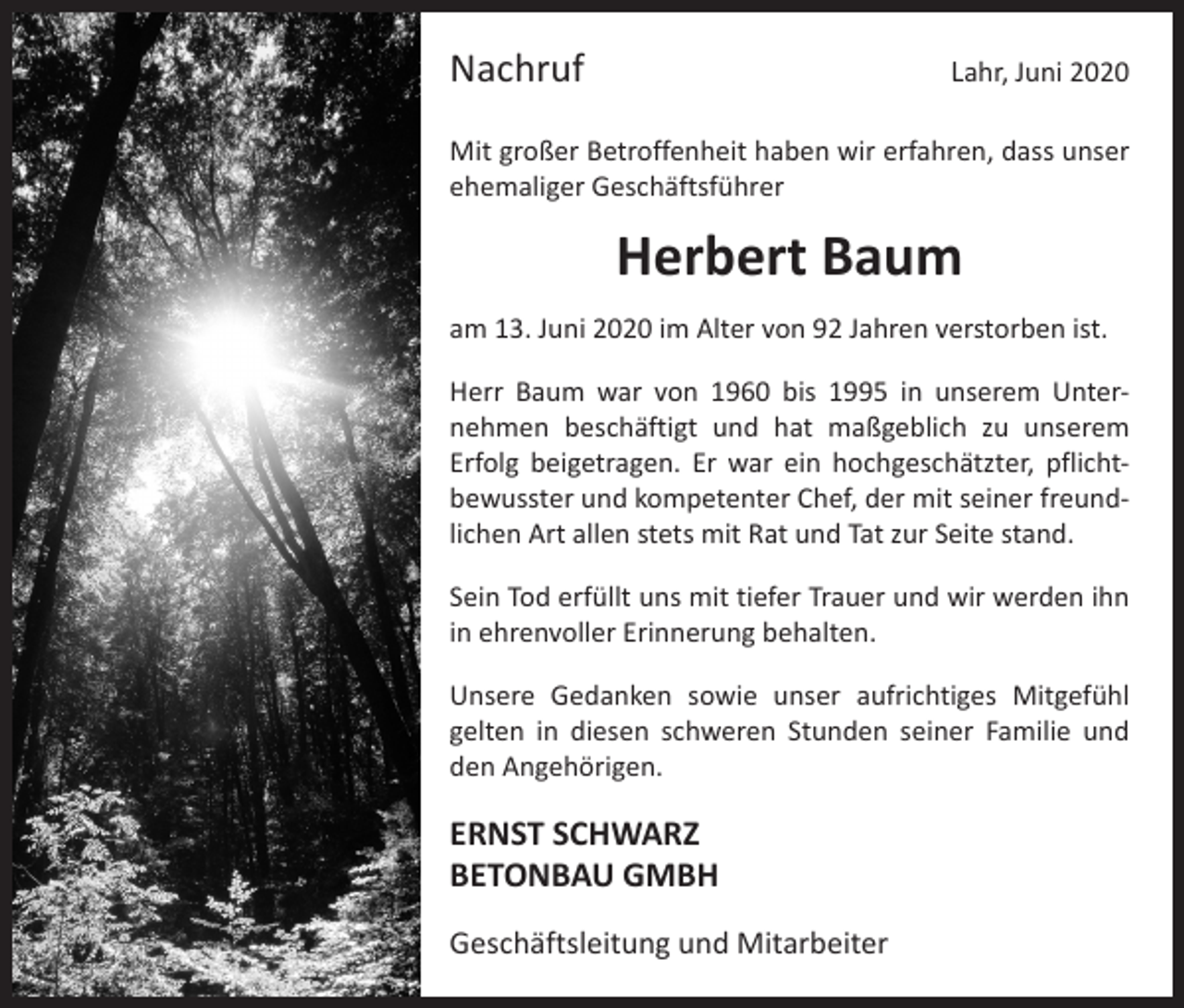 <p>Nachruf</p><p>Lahr, Juni 2020</p><p>Mit großer Betroffenheit haben wir erfahren, dass unser<br />ehemaliger Geschäftsführer</p><p>Herbert Baum<br />am 13. Juni 2020 im Alter von 92 Jahren verstorben ist.<br />Herr Baum war von 1960 bis 1995 in unserem Unter­<br />nehmen beschäftigt und hat maßgeblich zu unserem<br />­Erfolg beigetragen. Er war ein hochgeschätzter, pflicht­<br />bewusster und kompetenter Chef, der mit seiner freund­<br />lichen Art allen stets mit Rat und Tat zur Seite stand.<br />Sein Tod erfüllt uns mit tiefer Trauer und wir werden ihn<br />in ehrenvoller Erinnerung behalten.<br />Unsere Gedanken sowie unser aufrichtiges Mitgefühl<br />­gelten in diesen schweren Stunden seiner Familie und<br />den Angehörigen.</p><p>ERNST SCHWARZ<br />BETONBAU GMBH<br />Geschäftsleitung und Mitarbeiter</p>