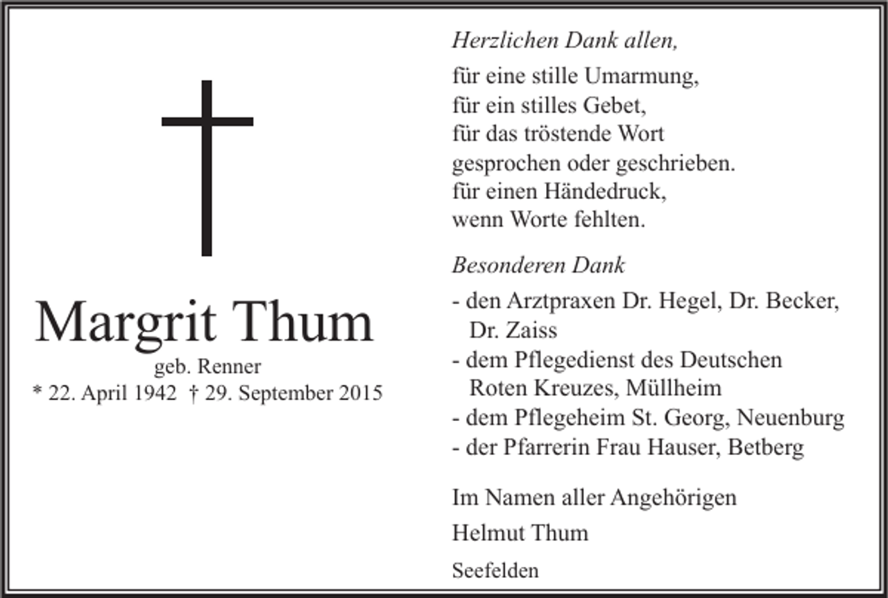 <p>Herzlichen Dank allen,<br />für eine stille Umarmung,<br />für ein stilles Gebet,<br />für das tröstende Wort<br />gesprochen oder geschrieben.<br />für einen Händedruck,<br />wenn Worte fehlten.</p><p>Margrit Thum</p><p>geb. Renner<br />* 22. April 1942 † 29. September 2015</p><p>Besonderen Dank<br />- den Arztpraxen Dr. Hegel, Dr. Becker,<br />Dr. Zaiss<br />- dem Pflegedienst des Deutschen<br />Roten Kreuzes, Müllheim<br />- dem Pflegeheim St. Georg, Neuenburg<br />- der Pfarrerin Frau Hauser, Betberg<br />Im Namen aller Angehörigen<br />Helmut Thum<br />Seefelden</p>