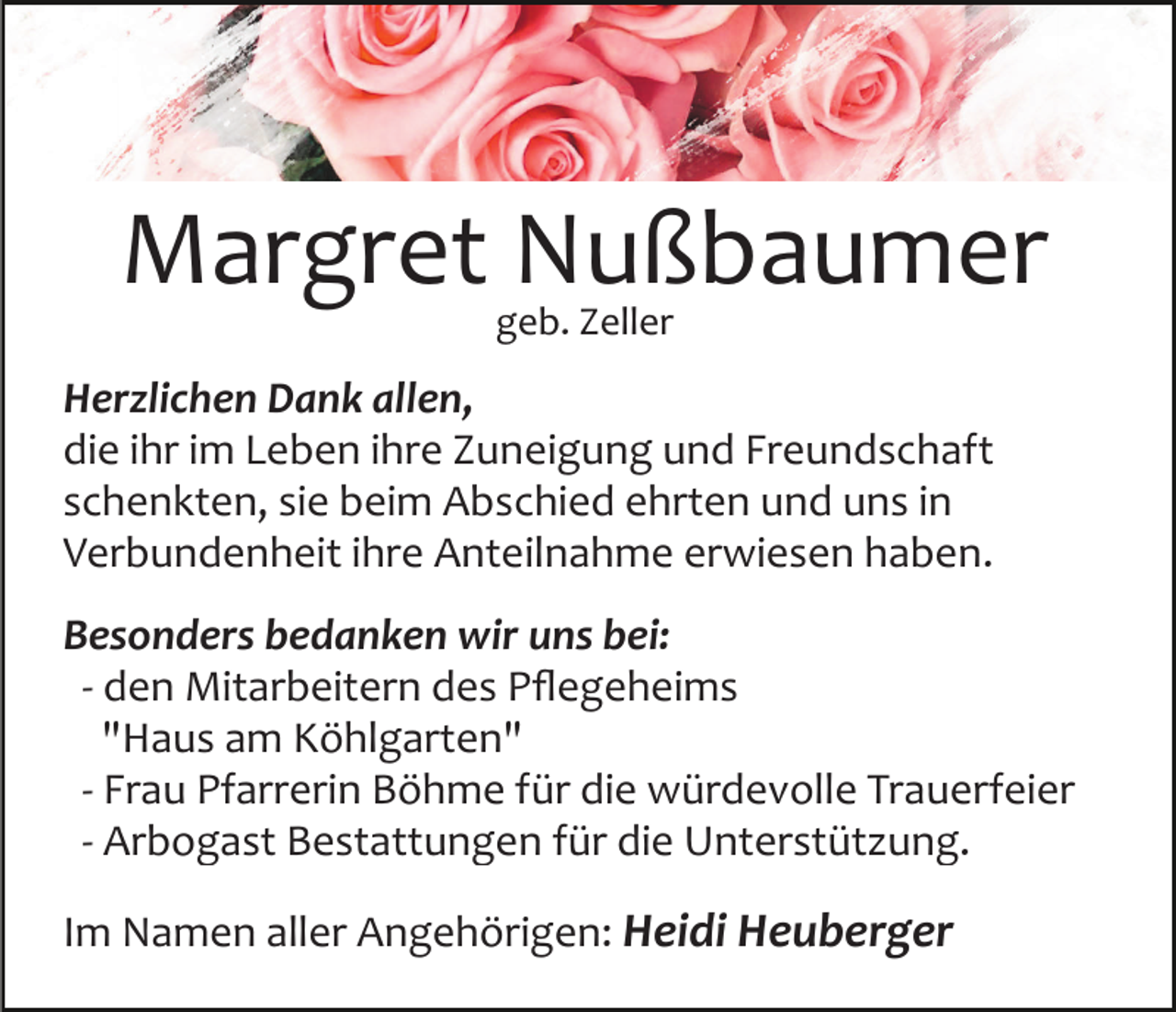 <p>Margret Nußbaumer<br />geb. Zeller</p><p>Herzlichen Dank allen,<br />die ihr im Leben ihre Zuneigung und Freundschaft<br />schenkten, sie beim Abschied ehrten und uns in<br />Verbundenheit ihre Anteilnahme erwiesen haben.<br />Besonders bedanken wir uns bei:<br />­ den Mitarbeitern des Pﬂegeheims<br />"Haus am Köhlgarten"<br />­ Frau Pfarrerin Böhme für die würdevolle Trauerfeier<br />­ Arbogast Bestattungen für die Unterstützung.<br />Im Namen aller Angehörigen: Heidi Heuberger</p>
