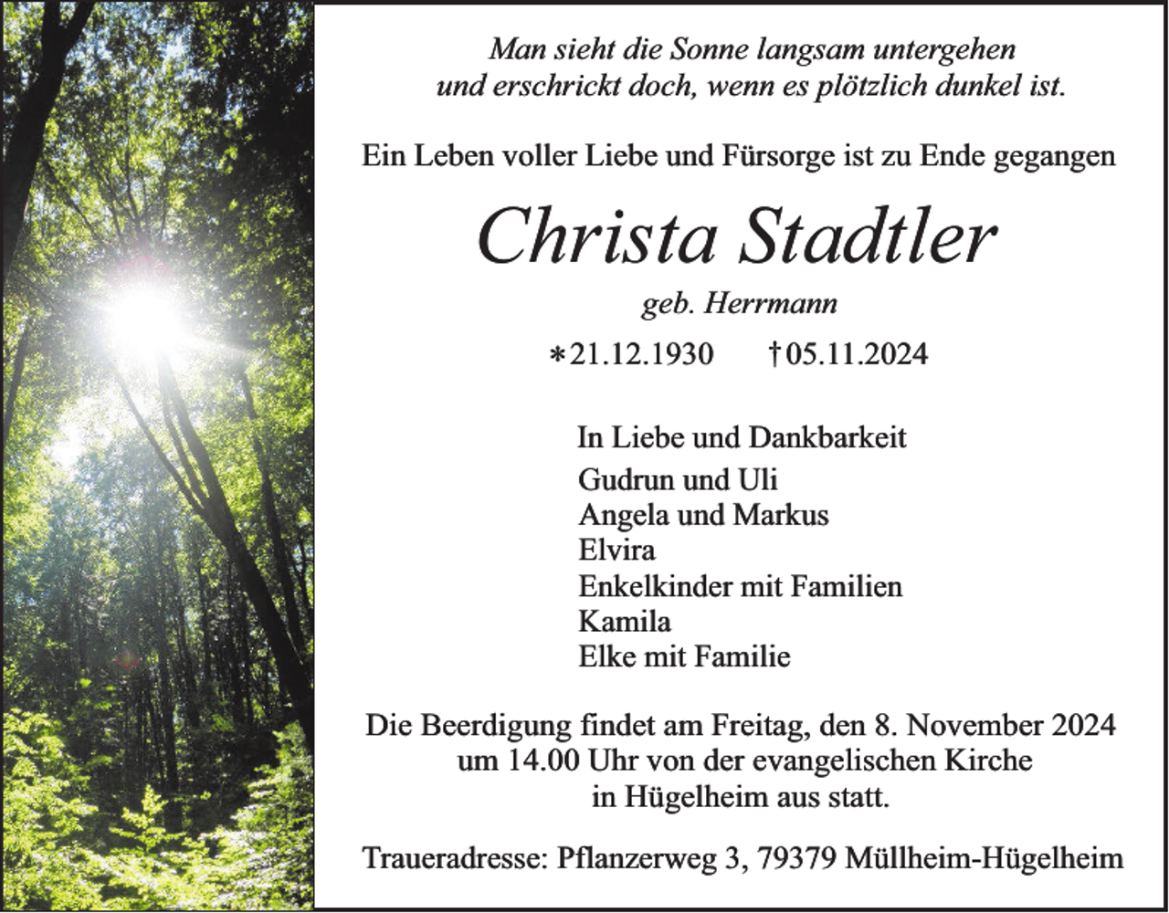 <p>Man sieht die Sonne langsam untergehen<br />und erschrickt doch, wenn es plötzlich dunkel ist.<br />Ein Leben voller Liebe und Fürsorge ist zu Ende gegangen</p><p>Christa Stadtler<br />geb. Herrmann</p><p>* 21.12.1930</p><p>† 05.11.2024</p><p>In Liebe und Dankbarkeit<br />Gudrun und Uli<br />Angela und Markus<br />Elvira<br />Enkelkinder mit Familien<br />Kamila<br />Elke mit Familie</p><p>Die Beerdigung findet am Freitag, den 8. November 2024<br />um 14.00 Uhr von der evangelischen Kirche<br />in Hügelheim aus statt.<br />Traueradresse: Pflanzerweg 3, 79379 Müllheim-Hügelheim</p>