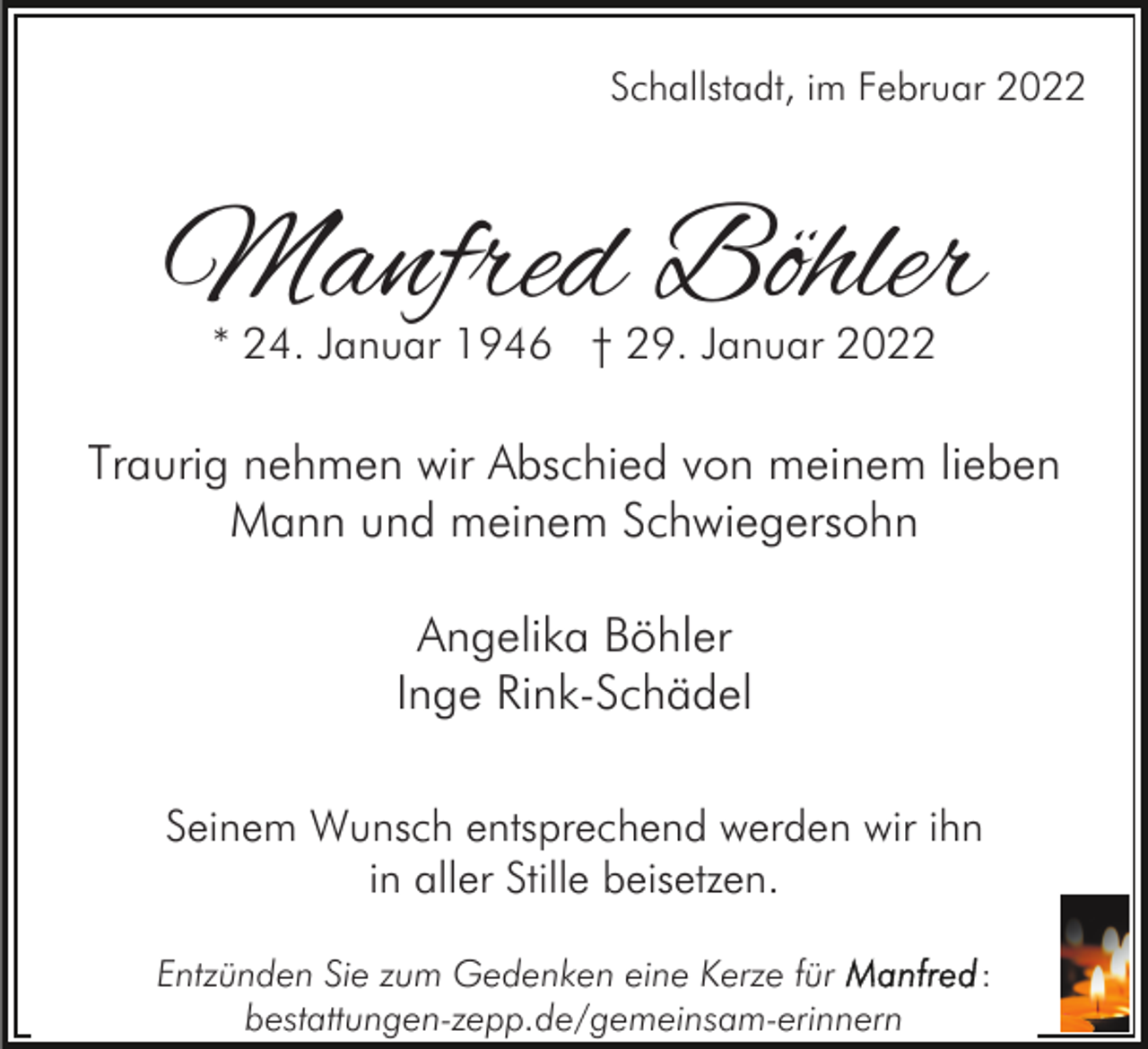 <p>Schallstadt, im Februar 2022</p><p>Manfred Böhler<br />* 24. Januar 1946 † 29. Januar 2022</p><p>Traurig nehmen wir Abschied von meinem lieben<br />Mann und meinem Schwiegersohn<br />Angelika Böhler<br />Inge Rink-Schädel<br />Seinem Wunsch entsprechend werden wir ihn<br />in aller Stille beisetzen.<br />Entzünden Sie zum Gedenken eine Kerze für<br />bestattungen-zepp.de/gemeinsam-erinnern</p><p>:</p>