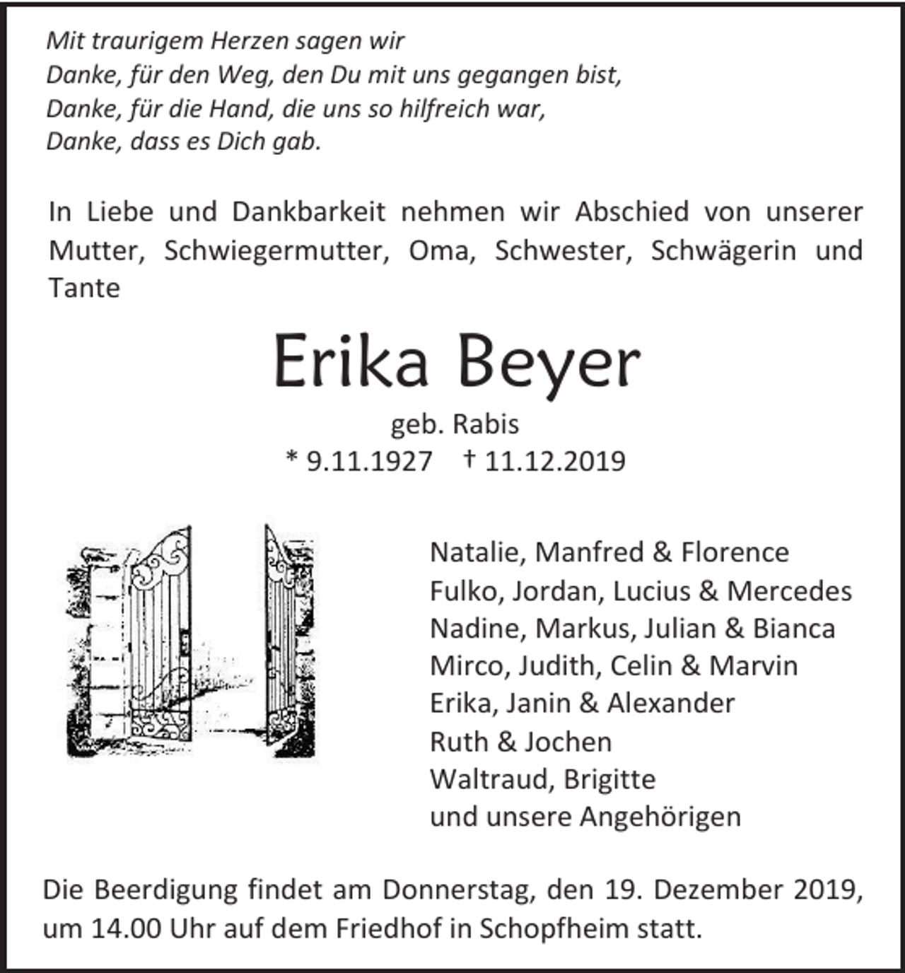 <p>Mit traurigem Herzen sagen wir<br />Danke, für den Weg, den Du mit uns gegangen bist,<br />Danke, für die Hand, die uns so hilfreich war,<br />Danke, dass es Dich gab.</p><p>In Liebe und Dankbarkeit nehmen wir Abschied von unserer<br />Mutter, Schwiegermutter, Oma, Schwester, Schwägerin und<br />Tante</p><p>Erika Beyer<br />geb. Rabis<br />* 9.11.1927 † 11.12.2019<br />Natalie, Manfred &amp; Florence<br />Fulko, Jordan, Lucius &amp; Mercedes<br />Nadine, Markus, Julian &amp; Bianca<br />Mirco, Judith, Celin &amp; Marvin<br />Erika, Janin &amp; Alexander<br />Ruth &amp; Jochen<br />Waltraud, Brigitte<br />und unsere Angehörigen<br />Die Beerdigung findet am Donnerstag, den 19. Dezember 2019,<br />um 14.00 Uhr auf dem Friedhof in Schopfheim statt.</p>