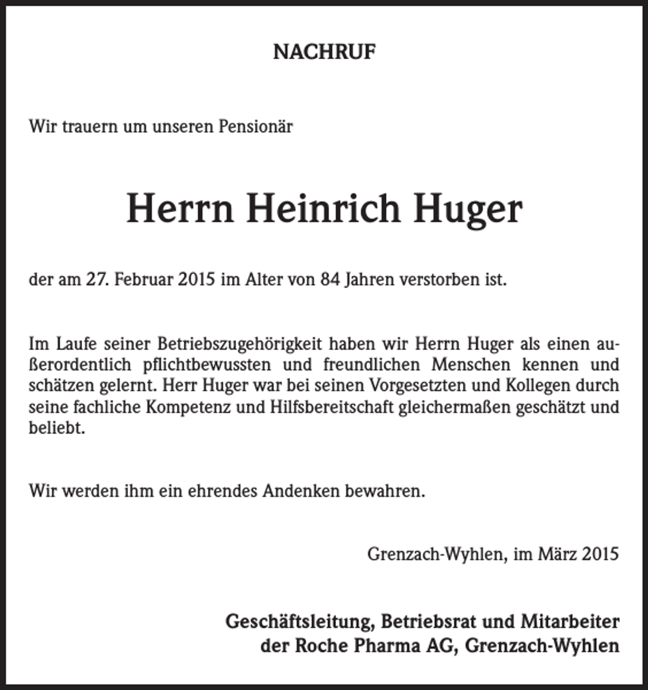 <p>NACHRUF<br />Wir trauern um unseren Pensionär</p><p>Herrn Heinrich Huger<br />der am 27. Februar 2015 im Alter von 84 Jahren verstorben ist.<br />Im Laufe seiner Betriebszugehörigkeit haben wir Herrn Huger als einen außerordentlich pflichtbewussten und freundlichen Menschen kennen und<br />schätzen gelernt. Herr Huger war bei seinen Vorgesetzten und Kollegen durch<br />seine ­fachliche Kompetenz und Hilfsbereitschaft gleichermaßen geschätzt und<br />beliebt.<br />Wir werden ihm ein ehrendes Andenken bewahren.<br />Grenzach-Wyhlen, im März 2015</p><p>Geschäftsleitung, Betriebsrat und Mitarbeiter<br />der Roche Pharma AG, Grenzach-Wyhlen</p>