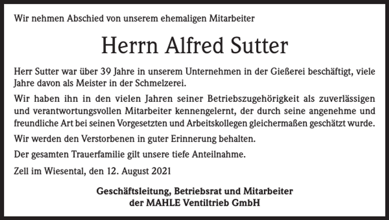 <p>Wir nehmen Abschied von unserem ehemaligen Mitarbeiter</p><p>Herrn Alfred Sutter<br />Herr Sutter war über 39 Jahre in unserem Unternehmen in der Gießerei beschäftigt, viele<br />Jahre davon als Meister in der Schmelzerei.<br />Wir haben ihn in den vielen Jahren seiner Betriebszugehörigkeit als zuverlässigen<br />und verantwortungsvollen Mitarbeiter kennengelernt, der durch seine angenehme und<br />freundliche Art bei seinen Vorgesetzten und Arbeitskollegen gleichermaßen geschätzt wurde.<br />Wir werden den Verstorbenen in guter Erinnerung behalten.<br />Der gesamten Trauerfamilie gilt unsere tiefe Anteilnahme.<br />Zell im Wiesental, den 12. August 2021<br />Geschäftsleitung, Betriebsrat und Mitarbeiter<br />der MAHLE Ventiltrieb GmbH</p>