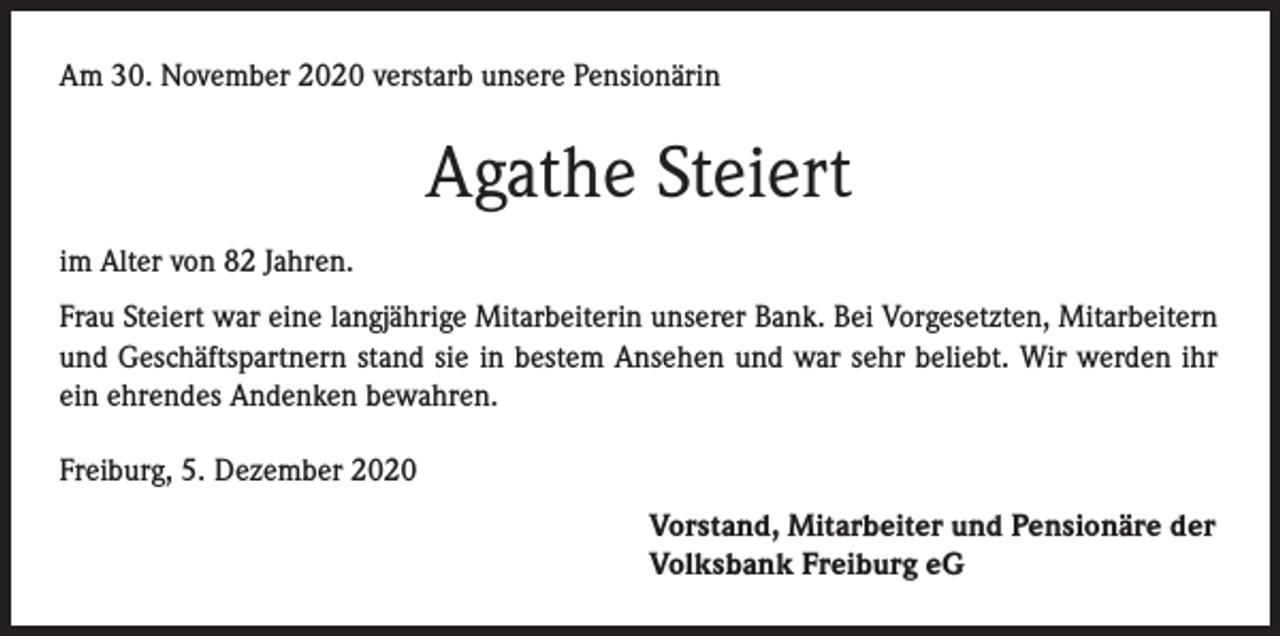 <p>Am 30. November 2020 verstarb unsere Pensionärin</p><p>Agathe Steiert<br />im Alter von 82 Jahren.<br />Frau Steiert war eine langjährige Mitarbeiterin unserer Bank. Bei Vorgesetzten, Mitarbeitern<br />und Geschäftspartnern stand sie in bestem Ansehen und war sehr beliebt. Wir werden ihr<br />ein ehrendes Andenken bewahren.<br />Freiburg, 5. Dezember 2020<br />Vorstand, Mitarbeiter und Pensionäre der<br />Volksbank Freiburg eG</p>