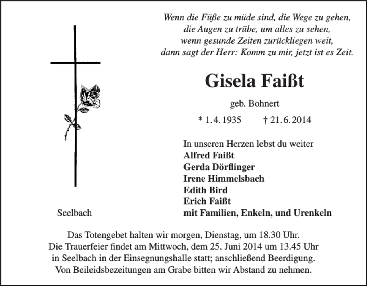 <p>Wenn die Füße zu müde sind, die Wege zu gehen,<br />Wenn die Füße<br />müdezu<br />sind,<br />die um<br />Wege<br />zu gehen,<br />diezu<br />Augen<br />trübe,<br />alles<br />zu sehen,<br />die Augen<br />zu<br />trübe,<br />um<br />alles<br />zu<br />sehen,<br />wenn gesunde Zeiten zurückliegen weit,<br />wenn gesunde Zeiten zurückliegen weit,<br />dannder<br />sagt<br />derKomm<br />Herr: zu<br />Komm<br />zu mir,<br />jetzt<br />ist es Zeit.<br />dann sagt<br />Herr:<br />mir, jetzt<br />ist es<br />Zeit.</p><p>Gisela<br />Faißt<br />Gisela<br />Faißt</p><p>geb. Bohnert<br />geb. Bohnert<br />* 1. 4. 1935<br />† 21. 6. 2014<br />† 21. 6. 2014<br />* 1. 4. 1935</p><p>Seelbach<br />Seelbach</p><p>In unseren<br />Herzen<br />du weiter<br />In unseren<br />Herzen<br />lebst lebst<br />du weiter<br />AlfredAlfred<br />FaißtFaißt<br />Dörflinger<br />GerdaGerda<br />Dörflinger<br />Himmelsbach<br />Irene Irene<br />Himmelsbach<br />EdithEdith<br />Bird Bird<br />ErichErich<br />FaißtFaißt<br />mit Familien,<br />EnkelEnkeln,<br />und Urenkel<br />mit Familien,<br />und Urenkeln</p><p>Das<br />Dienstag,um<br />um18.30<br />18.30Uhr.<br />Uhr.<br />DasTotengebet<br />Totengebethalten<br />halten wir<br />wir morgen, Dienstag,<br />Die<br />Trauerfeier<br />findet<br />am<br />Mittwoch,<br />dem<br />25.<br />Juni<br />2014<br />um<br />13.45<br />Die Trauerfeier findet am Mittwoch,<br />25. Juni 2014 um 13.45Uhr<br />Uhr<br />in<br />Seelbach<br />in<br />der<br />Einsegnungshalle<br />statt,<br />in Seelbach in der Einsegnungshalle statt; anschließend<br />anschließendBeerdigung.<br />Beerdigung.<br />VonBeileidsbezeitungen<br />Beileidsbezeigungenam<br />am Grabe<br />Grabe bitten<br />bitten wir<br />Von<br />wir Abstand<br />Abstandzu<br />zunehmen.<br />nehmen.</p>