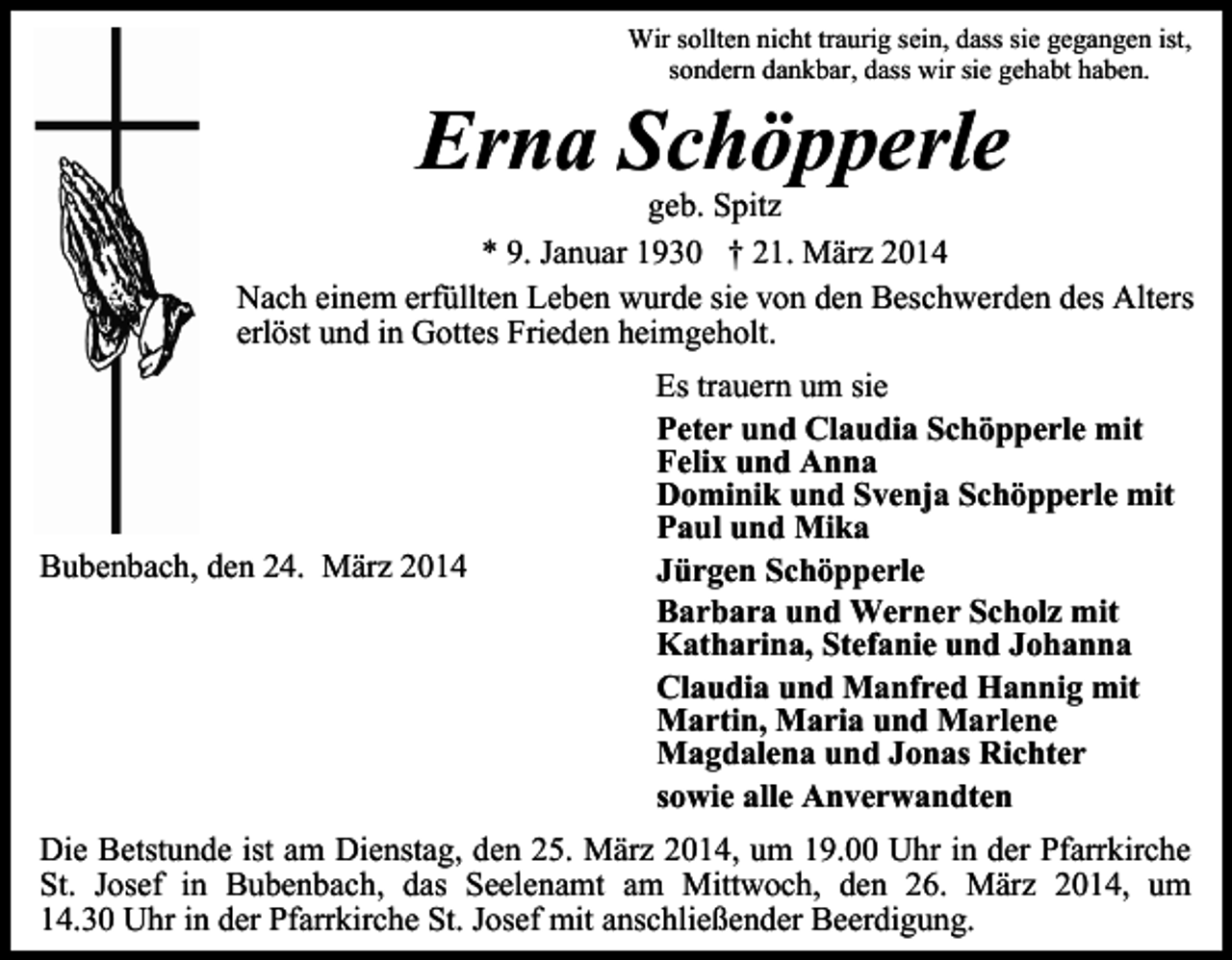 <p>Wir sollten nicht traurig sein, dass sie gegangen ist,<br />sondern dankbar, dass wir sie gehabt haben.</p><p>Erna Schöpperle</p><p>geb. Spitz<br />* 9. Januar 1930 † 21. März 2014<br />Nach einem erfüllten Leben wurde sie von den Beschwerden des Alters<br />erlöst und in Gottes Frieden heimgeholt.</p><p>Bubenbach, den 24. März 2014</p><p>Es trauern um sie<br />Peter und Claudia Schöpperle mit<br />Felix und Anna<br />Dominik und Svenja Schöpperle mit<br />Paul und Mika<br />Jürgen Schöpperle<br />Barbara und Werner Scholz mit<br />Katharina, Stefanie und Johanna<br />Claudia und Manfred Hannig mit<br />Martin, Maria und Marlene<br />Magdalena und Jonas Richter<br />sowie alle Anverwandten</p><p>Die Betstunde ist am Dienstag, den 25. März 2014, um 19.00 Uhr in der Pfarrkirche<br />St. Josef in Bubenbach, das Seelenamt am Mittwoch, den 26. März 2014, um<br />14.30 Uhr in der Pfarrkirche St. Josef mit anschließender Beerdigung.</p>
