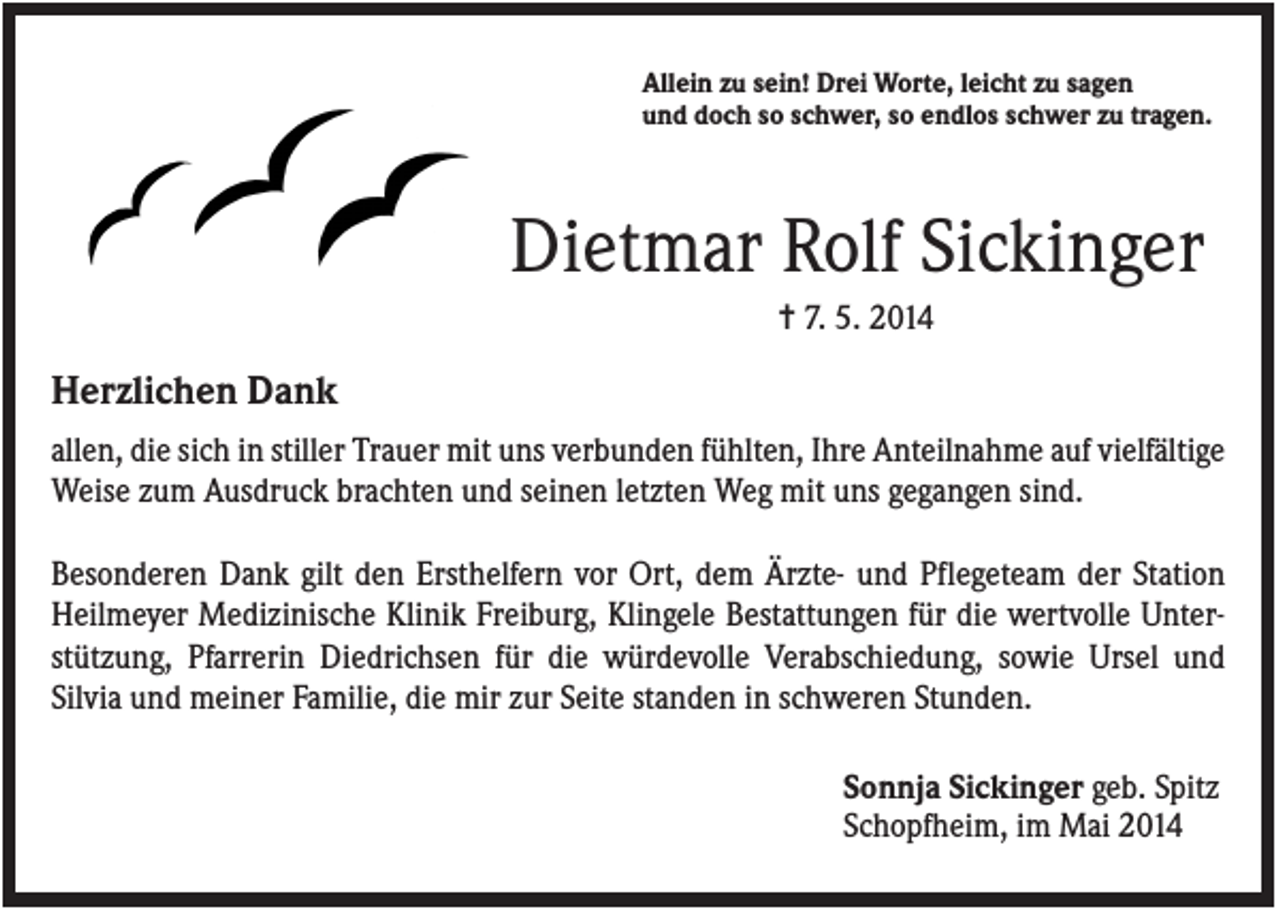<p>Allein zu sein! Drei Worte, leicht zu sagen<br />und doch so schwer, so endlos schwer zu tragen.</p><p>Dietmar Rolf Sickinger<br />✝ 7. 5. 2014</p><p>Herzlichen Dank<br />allen, die sich in stiller Trauer mit uns verbunden fühlten, Ihre Anteilnahme auf vielfältige<br />Weise zum Ausdruck brachten und seinen letzten Weg mit uns gegangen sind.<br />Besonderen Dank gilt den Ersthelfern vor Ort, dem Ärzte- und Pflegeteam der Station<br />Heilmeyer Medizinische Klinik Freiburg, Klingele Bestattungen für die wertvolle Unterstützung, Pfarrerin Diedrichsen für die würdevolle Verabschiedung, sowie Ursel und<br />Silvia und meiner Familie, die mir zur Seite standen in schweren Stunden.<br />Sonnja Sickinger geb. Spitz<br />Schopfheim, im Mai 2014</p>