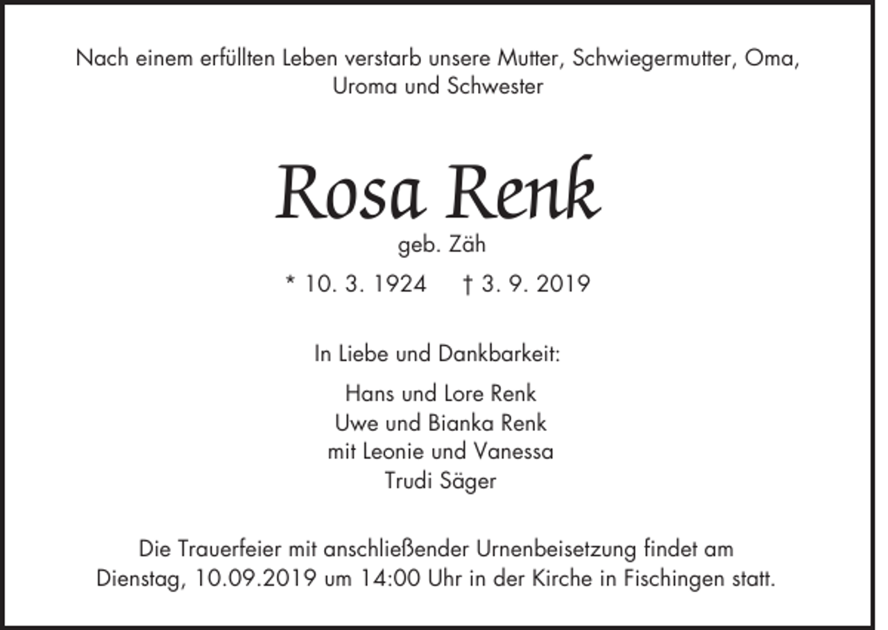 <p>Nach einem erfüllten Leben verstarb unsere Mutter, Schwiegermutter, Oma,<br />Uroma und Schwester</p><p>Rosa Renk<br />geb. Zäh</p><p>* 10. 3. 1924</p><p>† 3. 9. 2019</p><p>In Liebe und Dankbarkeit:<br />Hans und Lore Renk<br />Uwe und Bianka Renk<br />mit Leonie und Vanessa<br />Trudi Säger<br />Die Trauerfeier mit anschließender Urnenbeisetzung findet am<br />Dienstag, 10.09.2019 um 14:00 Uhr in der Kirche in Fischingen statt.</p>