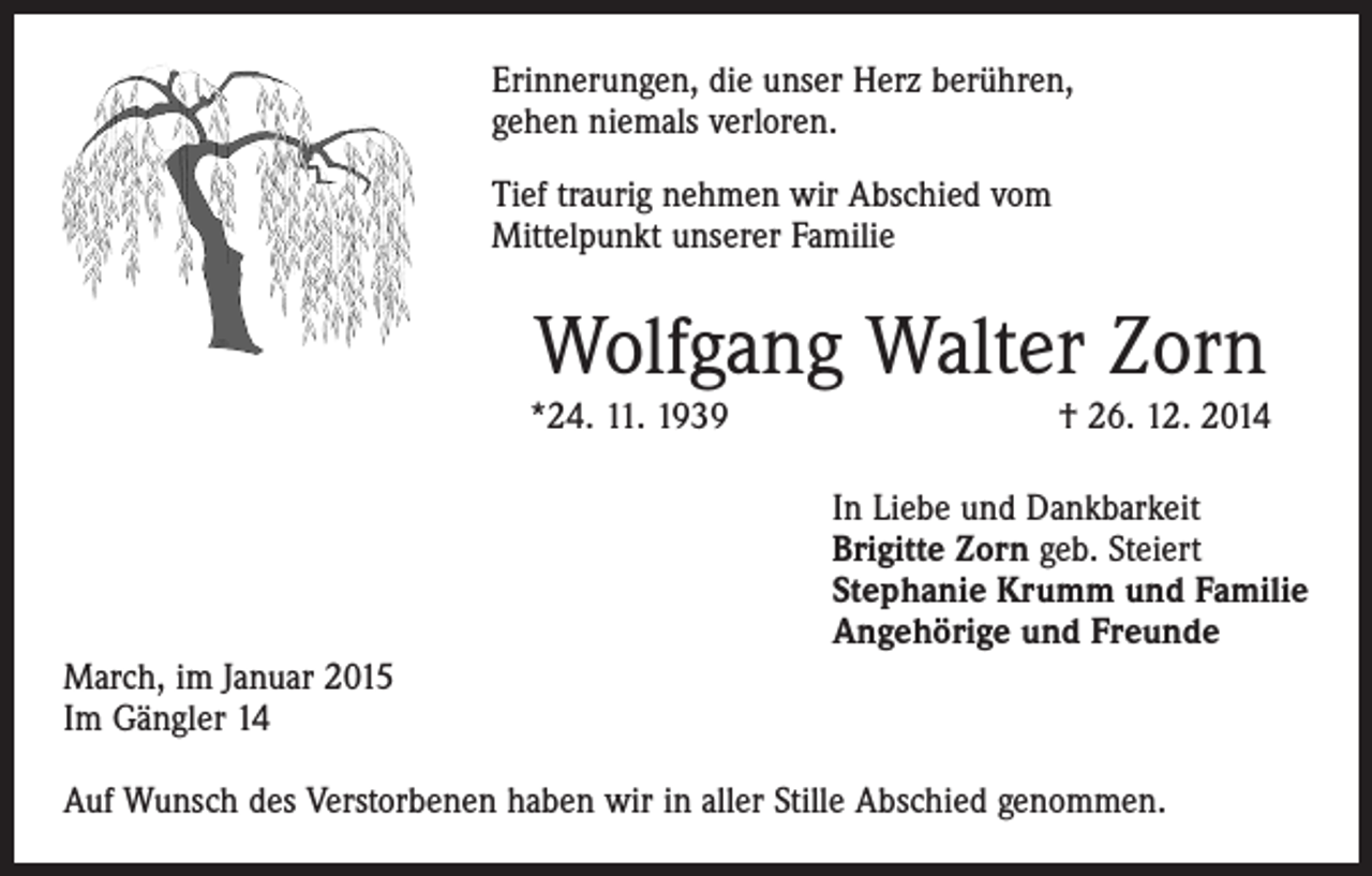 <p>Erinnerungen, die unser Herz berühren,<br />gehen niemals verloren.<br />Tief traurig nehmen wir Abschied vom<br />Mittelpunkt unserer Familie</p><p>Wolfgang Walter Zorn</p><p>*24. 11. 1939 † 26. 12. 2014<br />In Liebe und Dankbarkeit<br />Brigitte Zorn geb. Steiert<br />Stephanie Krumm und Familie<br />Angehörige und Freunde<br />March, im Januar 2015<br />Im Gängler 14<br />Auf Wunsch des Verstorbenen haben wir in aller Stille Abschied genommen.</p>