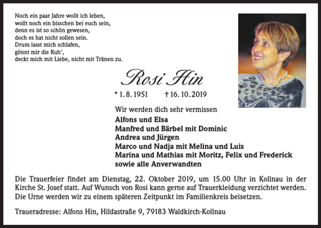 <p>Noch ein paar Jahre wollt ich leben,<br />wollt noch ein bisschen bei euch sein,<br />denn es ist so schön gewesen,<br />doch es hat nicht sollen sein.<br />Drum lasst mich schlafen,<br />gönnt mir die Ruh‘,<br />deckt mich mit Liebe, nicht mit Tränen zu.</p><p>Rosi Hin</p><p>* 1. 8. 1951 † 16. 10. 2019<br />Wir werden dich sehr vermissen<br />Alfons und Elsa<br />Manfred und Bärbel mit Dominic<br />Andrea und Jürgen<br />Marco und Nadja mit Melina und Luis<br />Marina und Mathias mit Moritz, Felix und Frederick<br />sowie alle Anverwandten<br />Die Trauerfeier findet am Dienstag, 22. Oktober 2019, um 15.00 Uhr in Kollnau in der<br />Kirche St. Josef statt. Auf Wunsch von Rosi kann gerne auf Trauerkleidung verzichtet werden.<br />Die Urne werden wir zu einem späteren Zeitpunkt im Familienkreis beisetzen.<br />Traueradresse: Alfons Hin, Hildastraße 9, 79183 Waldkirch-Kollnau</p>