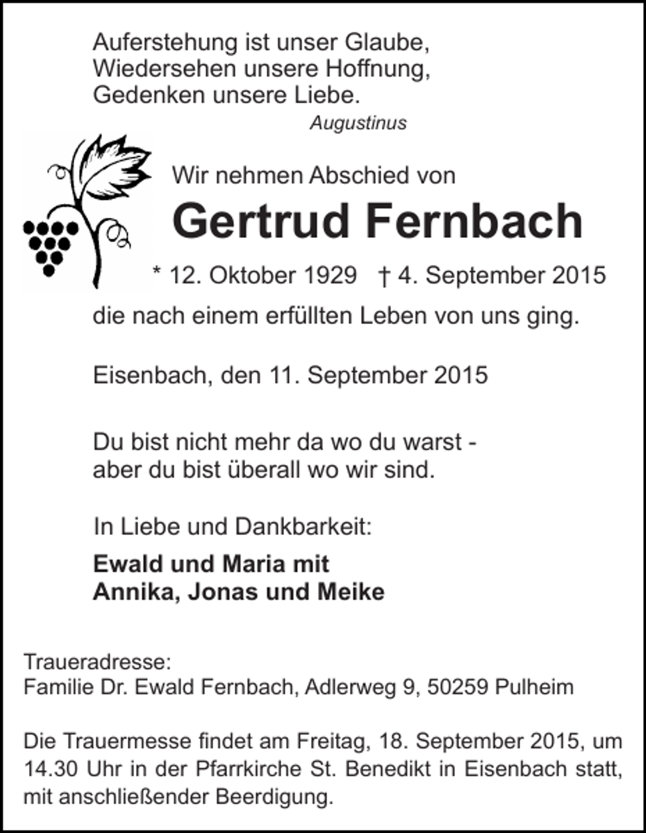 <p>Auferstehung ist unser Glaube,<br />Wiedersehen unsere Hoffnung,<br />Gedenken unsere Liebe.<br />Augustinus</p><p>Wir nehmen Abschied von</p><p>Gertrud Fernbach<br />* 12. Oktober 1929 † 4. September 2015<br />die nach einem erfüllten Leben von uns ging.<br />Eisenbach, den 11. September 2015<br />Du bist nicht mehr da wo du warst aber du bist überall wo wir sind.<br />In Liebe und Dankbarkeit:<br />Ewald und Maria mit<br />Annika, Jonas und Meike<br />Traueradresse:<br />Familie Dr. Ewald Fernbach, Adlerweg 9, 50259 Pulheim<br />Die Trauermesse findet am Freitag, 18. September 2015, um<br />14.30 Uhr in der Pfarrkirche St. Benedikt in Eisenbach statt,<br />mit anschließender Beerdigung.</p>