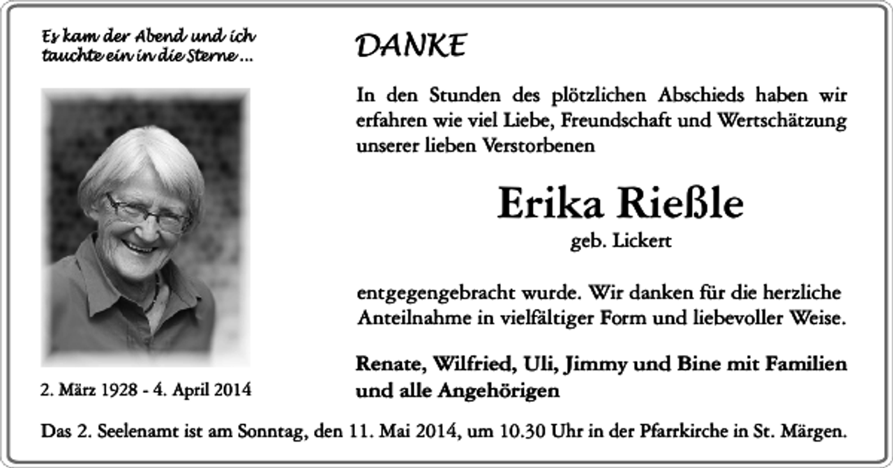 <p>Es kam der Abend und ich<br />tauchte ein in die Sterne ...</p><p>DANKE<br />In den Stunden des plötzlichen Abschieds haben wir<br />erfahren wie viel Liebe, Freundschaft und Wertschätzung<br />unserer lieben Verstorbenen</p><p>Erika Rießle<br />geb. Lickert</p><p>entgegengebracht wurde. Wir danken für die herzliche<br />Anteilnahme in vielfältiger Form und liebevoller Weise.<br />2. März 1928 - 4. April 2014</p><p>Renate, Wilfried, Uli, Jimmy und Bine mit Familien<br />und alle Angehörigen</p><p>Das 2. Seelenamt ist am Sonntag, den 11. Mai 2014, um 10.30 Uhr in der Pfarrkirche in St. Märgen.</p>