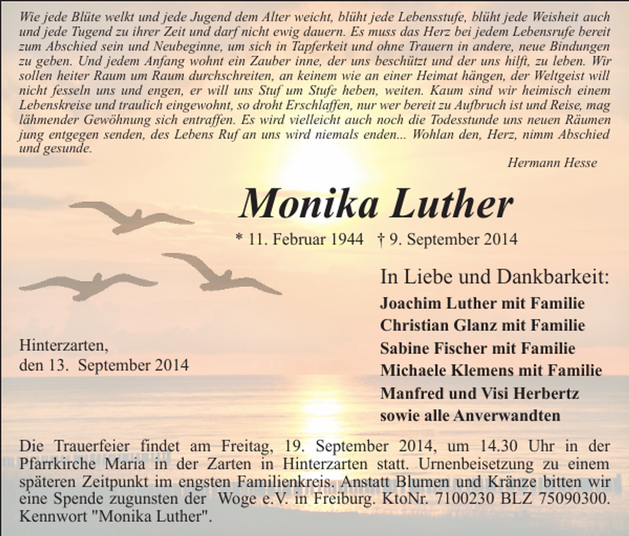 <p>Wie jede Blüte welkt und jede Jugend dem Alter weicht, blüht jede Lebensstufe, blüht jede Weisheit auch<br />und jede Tugend zu ihrer Zeit und darf nicht ewig dauern. Es muss das Herz bei jedem Lebensrufe bereit<br />zum Abschied sein und Neubeginne, um sich in Tapferkeit und ohne Trauern in andere, neue Bindungen<br />zu geben. Und jedem Anfang wohnt ein Zauber inne, der uns beschützt und der uns hilft, zu leben. Wir<br />sollen heiter Raum um Raum durchschreiten, an keinem wie an einer Heimat hängen, der Weltgeist will<br />nicht fesseln uns und engen, er will uns Stuf um Stufe heben, weiten. Kaum sind wir heimisch einem<br />Lebenskreise und traulich eingewohnt, so droht Erschlaffen, nur wer bereit zu Aufbruch ist und Reise, mag<br />lähmender Gewöhnung sich entraffen. Es wird vielleicht auch noch die Todesstunde uns neuen Räumen<br />jung entgegen senden, des Lebens Ruf an uns wird niemals enden... Wohlan den, Herz, nimm Abschied<br />und gesunde.<br />Hermann Hesse</p><p>Monika Luther</p><p>* 11. Februar 1944 † 9. September 2014</p><p>In Liebe und Dankbarkeit:<br />Hinterzarten,<br />den 13. September 2014</p><p>Joachim Luther mit Familie<br />Christian Glanz mit Familie<br />Sabine Fischer mit Familie<br />Michaele Klemens mit Familie<br />Manfred und Visi Herbertz<br />sowie alle Anverwandten</p><p>Die Trauerfeier findet am Freitag, 19. September 2014, um 14.30 Uhr in der<br />Pfarrkirche Maria in der Zarten in Hinterzarten statt. Urnenbeisetzung zu einem<br />späteren Zeitpunkt im engsten Familienkreis. Anstatt Blumen und Kränze bitten wir<br />eine Spende zugunsten der Woge e.V. in Freiburg. KtoNr. 7100230 BLZ 75090300.<br />Kennwort "Monika Luther".</p>