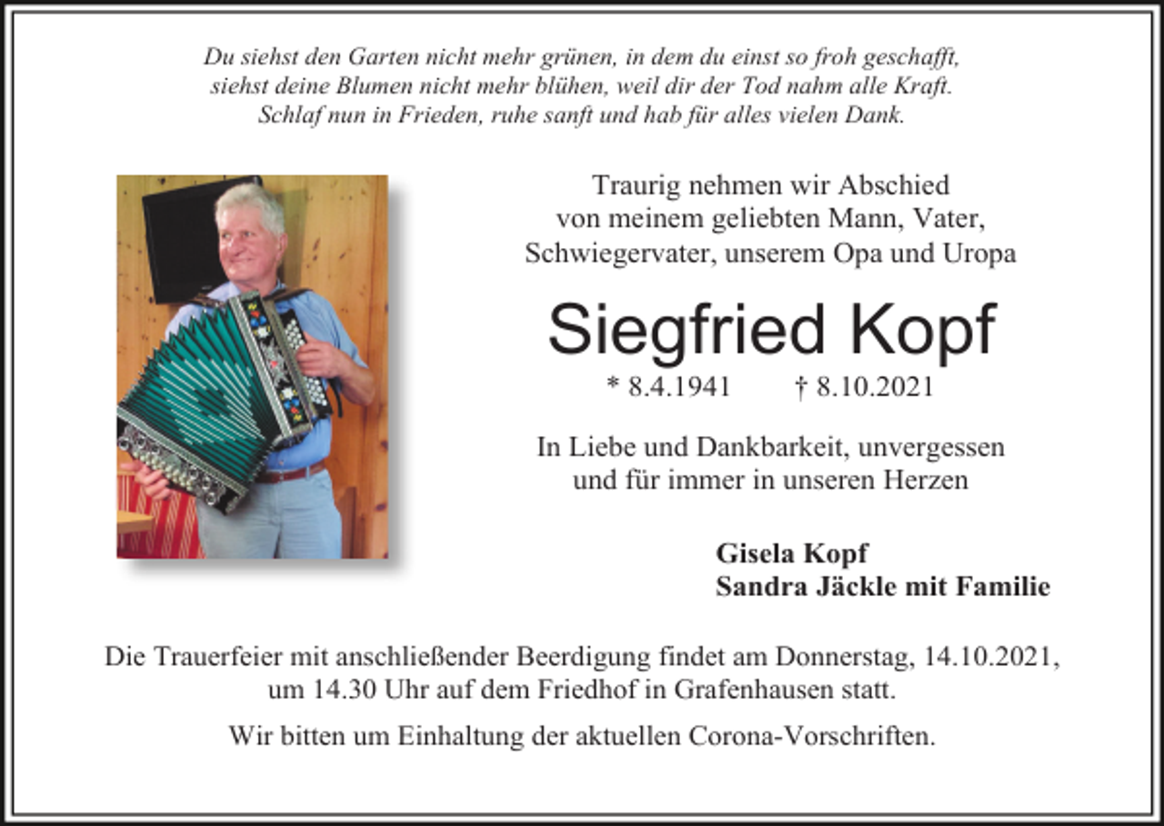 <p>Du siehst den Garten nicht mehr grünen, in dem du einst so froh geschafft,<br />siehst deine Blumen nicht mehr blühen, weil dir der Tod nahm alle Kraft.<br />Schlaf nun in Frieden, ruhe sanft und hab für alles vielen Dank.</p><p>Traurig nehmen wir Abschied<br />von meinem geliebten Mann, Vater,<br />Schwiegervater, unserem Opa und Uropa</p><p>Siegfried Kopf<br />* 8.4.1941</p><p>† 8.10.2021</p><p>In Liebe und Dankbarkeit, unvergessen<br />und für immer in unseren Herzen<br />Gisela Kopf<br />Sandra Jäckle mit Familie<br />Die Trauerfeier mit anschließender Beerdigung findet am Donnerstag, 14.10.2021,<br />um 14.30 Uhr auf dem Friedhof in Grafenhausen statt.<br />Wir bitten um Einhaltung der aktuellen Corona-Vorschriften.</p>
