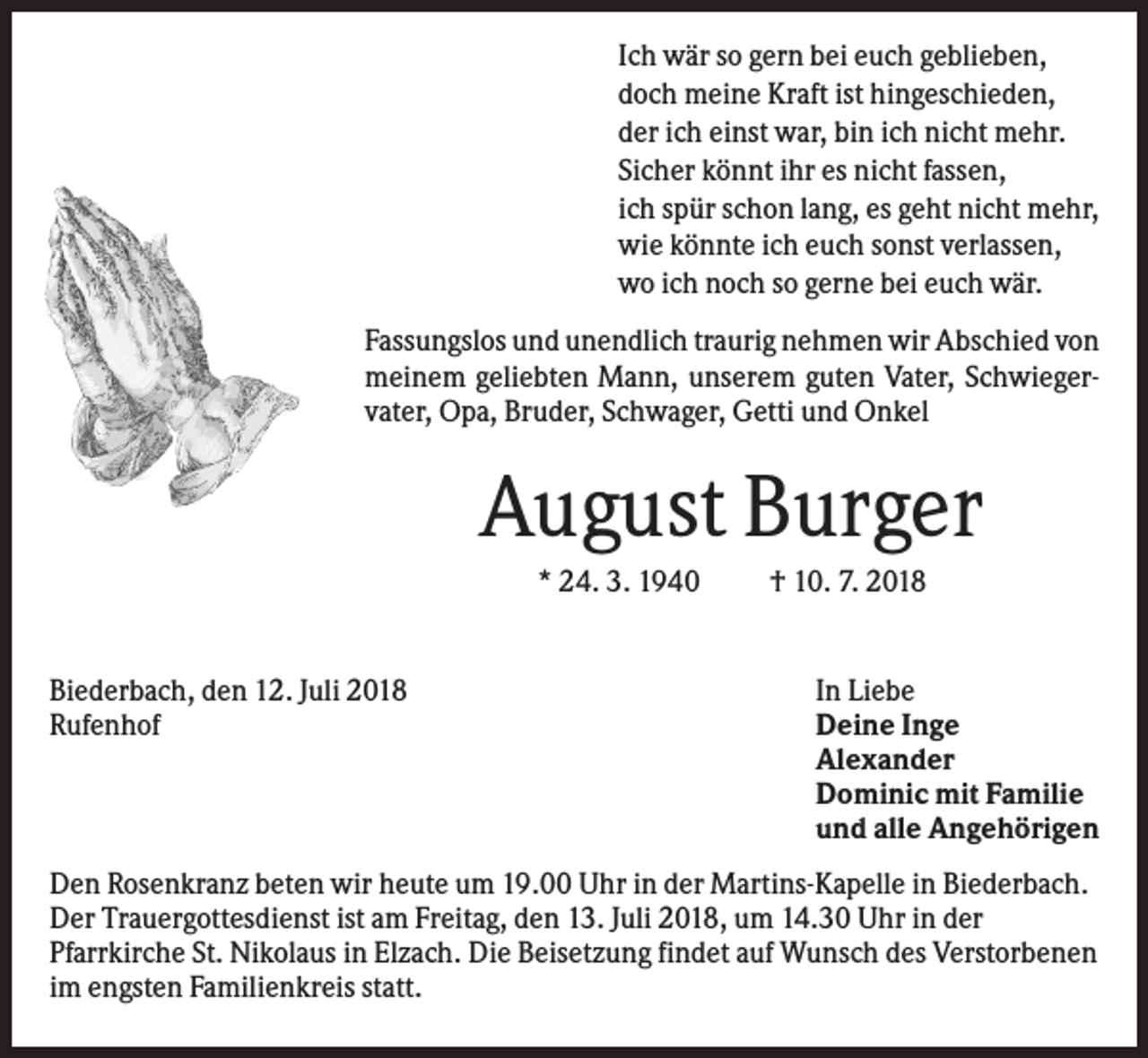 <p>Ich wär so gern bei euch geblieben,<br />doch meine Kraft ist hingeschieden,<br />der ich einst war, bin ich nicht mehr.<br />Sicher könnt ihr es nicht fassen,<br />ich spür schon lang, es geht nicht mehr,<br />wie könnte ich euch sonst verlassen,<br />wo ich noch so gerne bei euch wär.<br />Fassungslos und unendlich traurig nehmen wir Abschied von<br />meinem geliebten Mann, unserem guten Vater, Schwiegervater, Opa, Bruder, Schwager, Getti und Onkel</p><p>August Burger<br />* 24. 3. 1940</p><p>Biederbach, den 12. Juli 2018<br />Rufenhof</p><p>† 10. 7. 2018</p><p>In Liebe<br />Deine Inge<br />Alexander<br />Dominic mit Familie<br />und alle Angehörigen</p><p>Den Rosenkranz beten wir heute um 19.00 Uhr in der Martins-Kapelle in Biederbach.<br />Der Trauergottesdienst ist am Freitag, den 13. Juli 2018, um 14.30 Uhr in der<br />Pfarrkirche St. Nikolaus in Elzach. Die Beisetzung findet auf Wunsch des Verstorbenen<br />im engsten Familienkreis statt.</p>