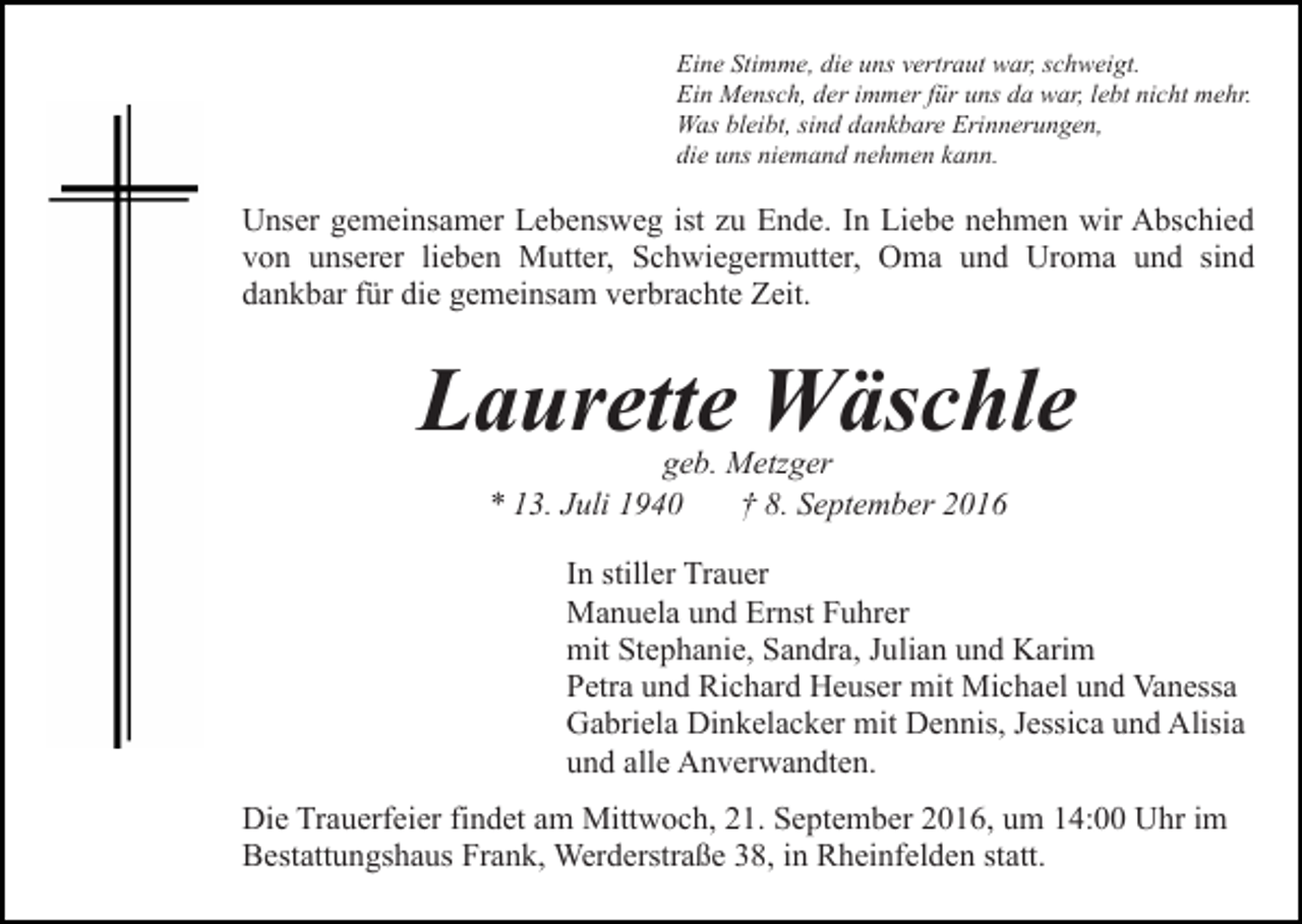 <p>Eine Stimme, die uns vertraut war, schweigt.<br />Ein Mensch, der immer für uns da war, lebt nicht mehr.<br />Was bleibt, sind dankbare Erinnerungen,<br />die uns niemand nehmen kann.</p><p>Unser gemeinsamer Lebensweg ist zu Ende. In Liebe nehmen wir Abschied<br />von unserer lieben Mutter, Schwiegermutter, Oma und Uroma und sind<br />dankbar für die gemeinsam verbrachte Zeit.</p><p>Laurette Wäschle<br />geb. Metzger<br />* 13. Juli 1940<br />† 8. September 2016</p><p>In stiller Trauer<br />Manuela und Ernst Fuhrer<br />mit Stephanie, Sandra, Julian und Karim<br />Petra und Richard Heuser mit Michael und Vanessa<br />Gabriela Dinkelacker mit Dennis, Jessica und Alisia<br />und alle Anverwandten.<br />Die Trauerfeier findet am Mittwoch, 21. September 2016, um 14:00 Uhr im<br />Bestattungshaus Frank, Werderstraße 38, in Rheinfelden statt.</p>