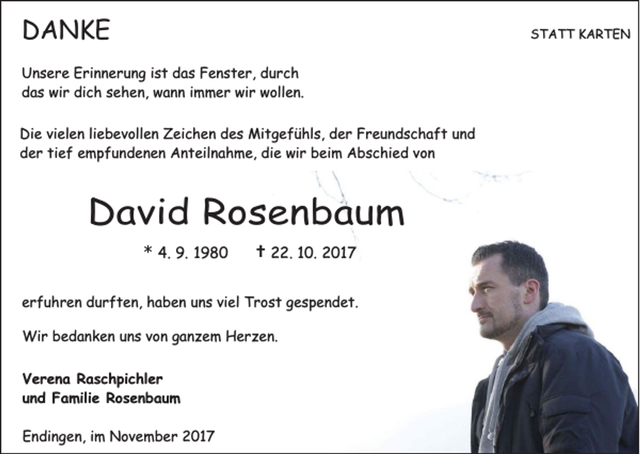 <p>DANKE<br />D A NKE</p><p>STATT<br />S T A T T KARTEN<br />K ARTE N</p><p>U n s e r e EErinnerung<br />Unsere<br />ri n n e r u n g i ist<br />s t ddas<br />a s FFenster,<br />e n s t e r, ddurch<br />urc h<br />dich<br />ddas<br />a s wir<br />wi r di<br />c h ssehen,<br />e h e n, wann<br />w a n n iimmer<br />m m e r wir<br />wi r wollen.<br />w oll e n.<br />Di e vivielen<br />Die<br />el e n liliebevollen<br />e b e v oll e n ZZeichen<br />ei c h e n ddes<br />e s Mitgefühls,<br />Mi t g e f ü hl s, dder<br />e r FFreundschaft<br />r e u n d s c h a f t uund<br />nd<br />dder<br />e r titief<br />e f eempfundenen<br />m p f u n d e n e n Anteilnahme,<br />A n t eil n a h m e, di<br />e wir<br />wi r bbeim<br />ei m Abschied<br />A b s c hi e d vvon<br />on<br />die</p><p>DDavid<br />a vi d RRosenbaum<br />os en bau m<br />** 4.<br />4. 9.<br />9.</p><p>†<br />† 22.<br />. 10.<br />1 0. 2017<br />2 01 7</p><p>eerfuhren<br />r f u h r e n durften,<br />d u r f t e n, haben<br />h a b e n uuns<br />n s viviel<br />el Trost<br />T r o s t ggespendet.<br />e s p e n d e t.<br />Wir<br />Wi<br />r b bedanken<br />e d a n k e n u nuns<br />s v ovon<br />n g aganzem<br />n z e m HHerzen.<br />e r z e n.<br />V e r e n a RRaschpichler<br />Verena<br />a s c h pi c hl e r<br />uund<br />n d Familie<br />F a mili e Rosenbaum<br />Ros en b au m<br />EEndingen,<br />n di n g e n, i im<br />m November<br />N o v e m b e r 22017<br />01 7</p>
