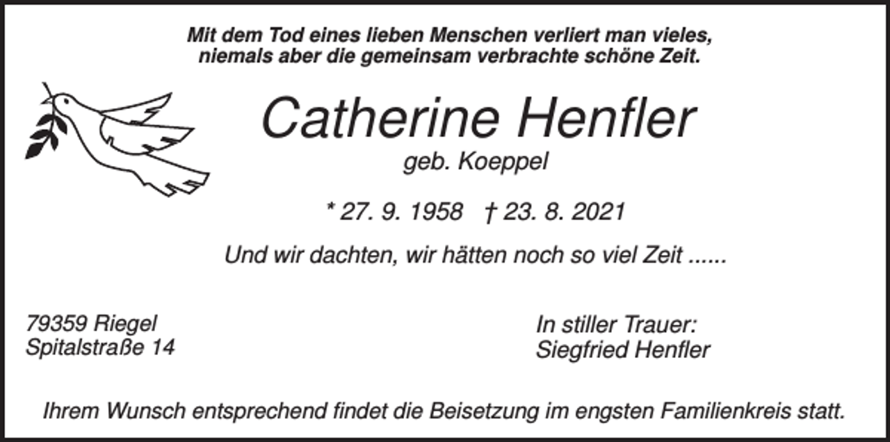 <p>Mit dem Tod eines lieben Menschen verliert man vieles,<br />niemals aber die gemeinsam verbrachte schöne Zeit.</p><p>Catherine Henfler<br />geb. Koeppel<br />* 27. 9. 1958 † 23. 8. 2021<br />Und wir dachten, wir hätten noch so viel Zeit ......<br />79359 Riegel<br />Spitalstraße 14</p><p>In stiller Trauer:<br />Siegfried Henfler</p><p>Ihrem Wunsch entsprechend findet die Beisetzung im engsten Familienkreis statt.</p>