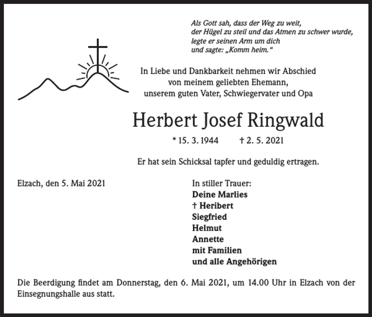 <p>Als Gott sah, dass der Weg zu weit,<br />der Hügel zu steil und das Atmen zu schwer wurde,<br />legte er seinen Arm um dich<br />und sagte: „Komm heim.“</p><p>In Liebe und Dankbarkeit nehmen wir Abschied<br />von meinem geliebten Ehemann,<br />unserem guten Vater, Schwiegervater und Opa</p><p>Herbert Josef Ringwald<br />* 15. 3. 1944</p><p>† 2. 5. 2021</p><p>Er hat sein Schicksal tapfer und geduldig ertragen.<br />Elzach, den 5. Mai 2021 In stiller Trauer:<br />Deine Marlies<br />† Heribert<br />Siegfried<br />Helmut<br />Annette<br />mit Familien<br />und alle Angehörigen<br />Die Beerdigung findet am Donnerstag, den 6. Mai 2021, um 14.00 Uhr in Elzach von der<br />Einsegnungshalle aus statt.</p>