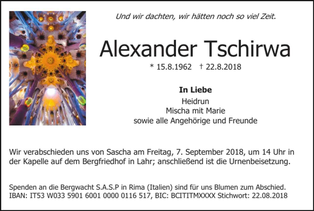 <p>Und wir dachten, wir hätten noch so viel Zeit.</p><p>Alexander Tschirwa<br />* 15.8.1962 † 22.8.2018<br />In Liebe<br />Heidrun<br />Mischa mit Marie<br />sowie alle Angehörige und Freunde</p><p>Wir verabschieden uns von Sascha am Freitag, 7. September 2018, um 14 Uhr in<br />der Kapelle auf dem Bergfriedhof in Lahr; anschließend ist die Urnenbeisetzung.<br />Spenden an die Bergwacht S.A.S.P in Rima (Italien) sind für uns Blumen zum Abschied.<br />IBAN: IT53 W033 5901 6001 000116 517, BIC: BCITITMXXXX Stichwort: 22.08.2018</p>