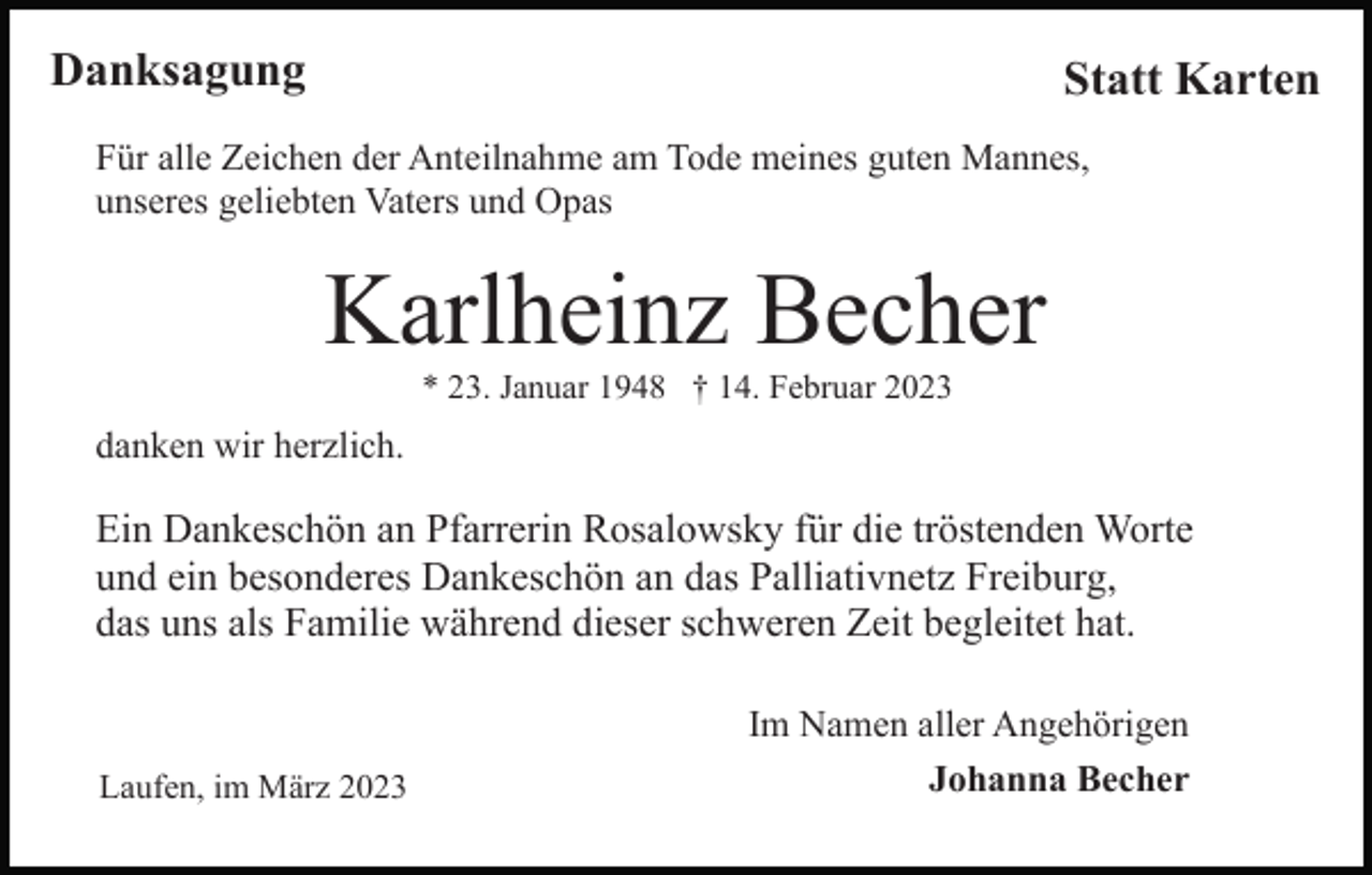 <p>Danksagung</p><p>Statt Karten</p><p>Für alle Zeichen der Anteilnahme am Tode meines guten Mannes,<br />unseres geliebten Vaters und Opas</p><p>Karlheinz Becher<br />* 23. Januar 1948 † 14. Februar 2023</p><p>danken wir herzlich.</p><p>Ein Dankeschön an Pfarrerin Rosalowsky für die tröstenden Worte<br />und ein besonderes Dankeschön an das Palliativnetz Freiburg,<br />das uns als Familie während dieser schweren Zeit begleitet hat.</p><p>Laufen, im März 2023</p><p>Im Namen aller Angehörigen<br />Johanna Becher</p>