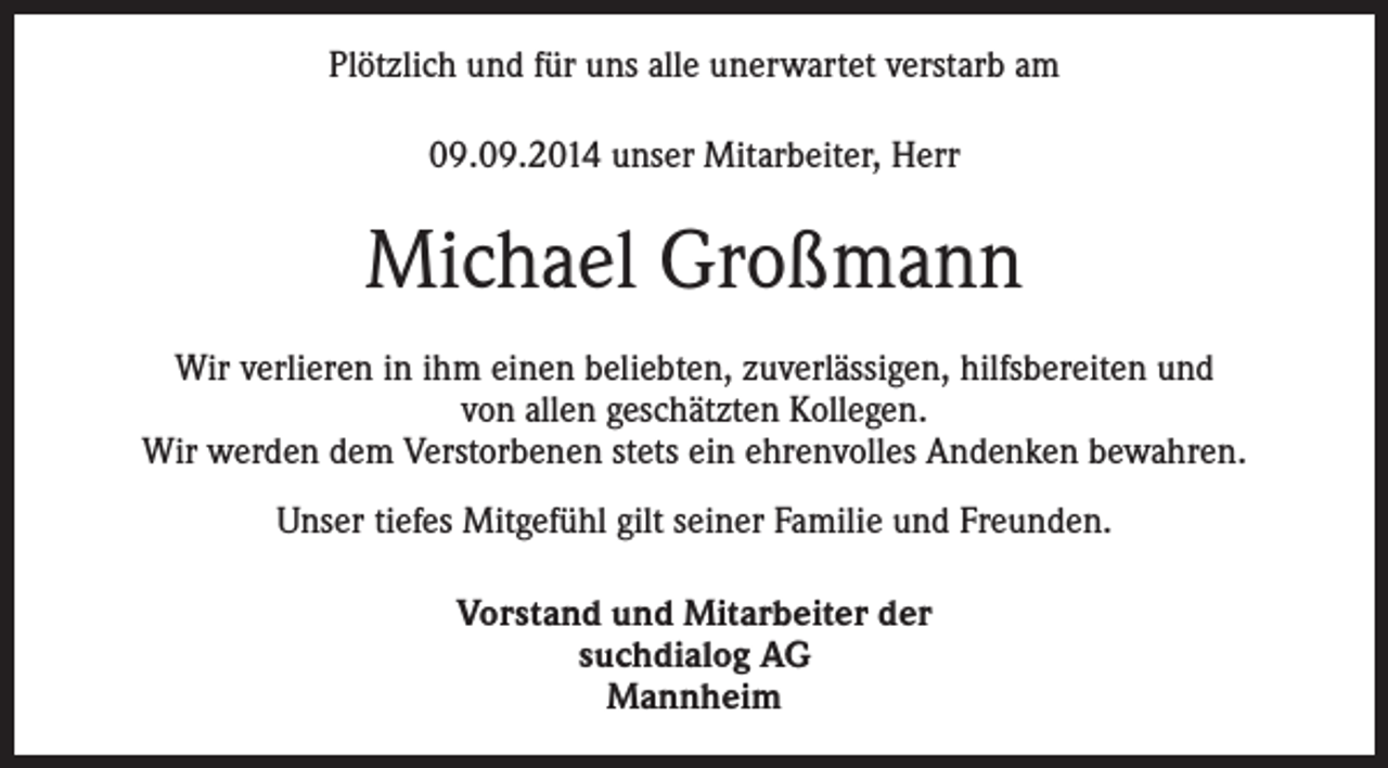 <p>Plötzlich und für uns alle unerwartet verstarb am<br />09.09.2014 unser Mitarbeiter, Herr</p><p>Michael Großmann<br />Wir verlieren in ihm einen beliebten, zuverlässigen, hilfsbereiten und<br />von allen geschätzten Kollegen.<br />Wir werden dem Verstorbenen stets ein ehrenvolles Andenken bewahren.<br />Unser tiefes Mitgefühl gilt seiner Familie und Freunden.<br />Vorstand und Mitarbeiter der<br />suchdialog AG<br />Mannheim</p>