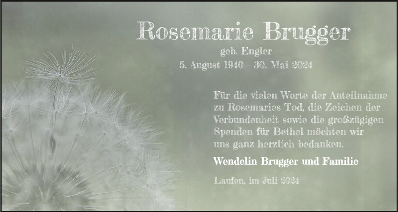 <p>Rosemarie Brugger<br />geb. Engler<br />5. August 1940 - 30. Mai 2024</p><p>Für die vielen Worte der Anteilnahme<br />zu Rosemaries Tod, die Zeichen der<br />Verbundenheit sowie die großzügigen<br />Spenden für Bethel möchten wir<br />uns ganz herzlich bedanken.</p><p>Laufen, im Juli 2024</p>