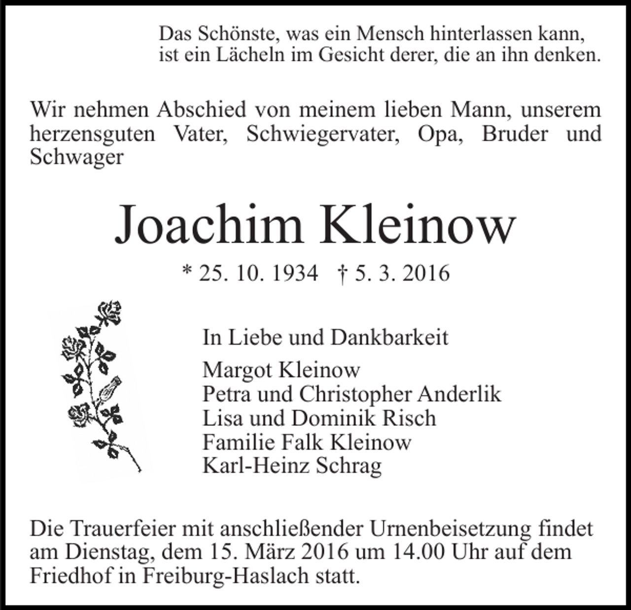 <p>Das Schönste, was ein Mensch hinterlassen kann,<br />ist ein Lächeln im Gesicht derer, die an ihn denken.</p><p>Wir nehmen Abschied von meinem lieben Mann, unserem<br />herzensguten Vater, Schwiegervater, Opa, Bruder und<br />Schwager</p><p>Joachim Kleinow<br />* 25. 10. 1934 † 5. 3. 2016<br />In Liebe und Dankbarkeit<br />Margot Kleinow<br />Petra und Christopher Anderlik<br />Lisa und Dominik Risch<br />Familie Falk Kleinow<br />Karl-Heinz Schrag<br />Die Trauerfeier mit anschließender Urnenbeisetzung findet<br />am Dienstag, dem 15. März 2016 um 14.00 Uhr auf dem<br />Friedhof in Freiburg-Haslach statt.</p>