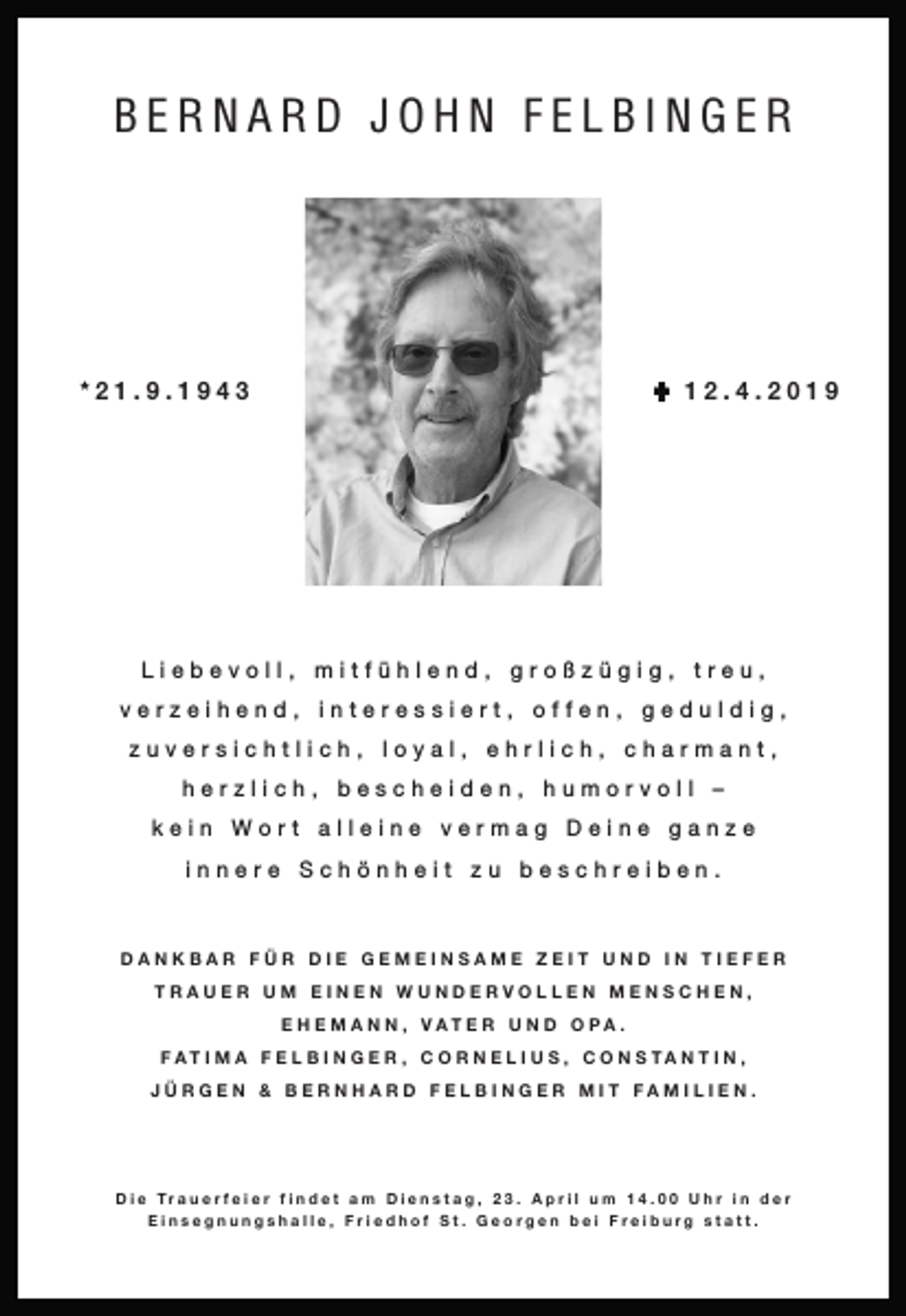 <p>BERNARD JOHN FELBINGER</p><p>U 12.4.2019</p><p>*21.9.1943</p><p>Liebevoll, mitfühlend, großzügig, treu,<br />verzeihend, interessiert, offen, geduldig,<br />zuversichtlich, loyal, ehrlich, charmant,<br />herzlich, bescheiden, humorvoll –<br />kein Wort alleine vermag Deine ganze<br />innere Schönheit zu beschreiben.</p><p>DANKBAR FÜR DIE GEMEINSAME ZEIT UND IN TIEFER<br />TRAUER UM EINEN WUNDERVOLLEN MENSCHEN,<br />E H E M A N N , VAT E R U N D O PA .<br />FAT I M A F E L B I N G E R , C O R N E L I U S , C O N S TA N T I N ,<br />JÜRGEN &amp; BERNHARD FELBINGER MIT FAMILIEN.</p><p>D i e Tr a u e r f e i e r f i n d e t a m D i e n s t a g , 2 3 . A p r i l u m 1 4 . U h r i n d e r<br />Einsegnungshalle, Friedhof St. Georgen bei Freiburg statt.</p>