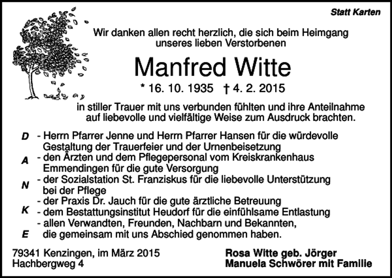 <p>Statt Karten</p><p>Wir danken allen recht herzlich, die sich beim Heimgang<br />unseres lieben Verstorbenen</p><p>Manfred Witte<br />* 16. 10. 1935 † 4. 2. 2015<br />in stiller Trauer mit uns verbunden fühlten und ihre Anteilnahme<br />auf liebevolle und vielfältige Weise zum Ausdruck brachten.<br />D - Herrn Pfarrer Jenne und Herrn Pfarrer Hansen für die würdevolle</p><p>Gestaltung der Trauerfeier und der Urnenbeisetzung</p><p>A - den Ärzten und dem Pflegepersonal vom Kreiskrankenhaus</p><p>Emmendingen für die gute Versorgung<br />- der Sozialstation St. Franziskus für die liebevolle Unterstützung<br />N<br />bei der Pflege<br />- der Praxis Dr. Jauch für die gute ärztliche Betreuung<br />K - dem Bestattungsinstitut Heudorf für die einfühlsame Entlastung<br />- allen Verwandten, Freunden, Nachbarn und Bekannten,<br />die gemeinsam mit uns Abschied genommen haben.<br />E<br />79341 Kenzingen, im März 2015<br />Hachbergweg 4</p><p>Rosa Witte geb. Jörger<br />Manuela Schwörer mit Familie</p>