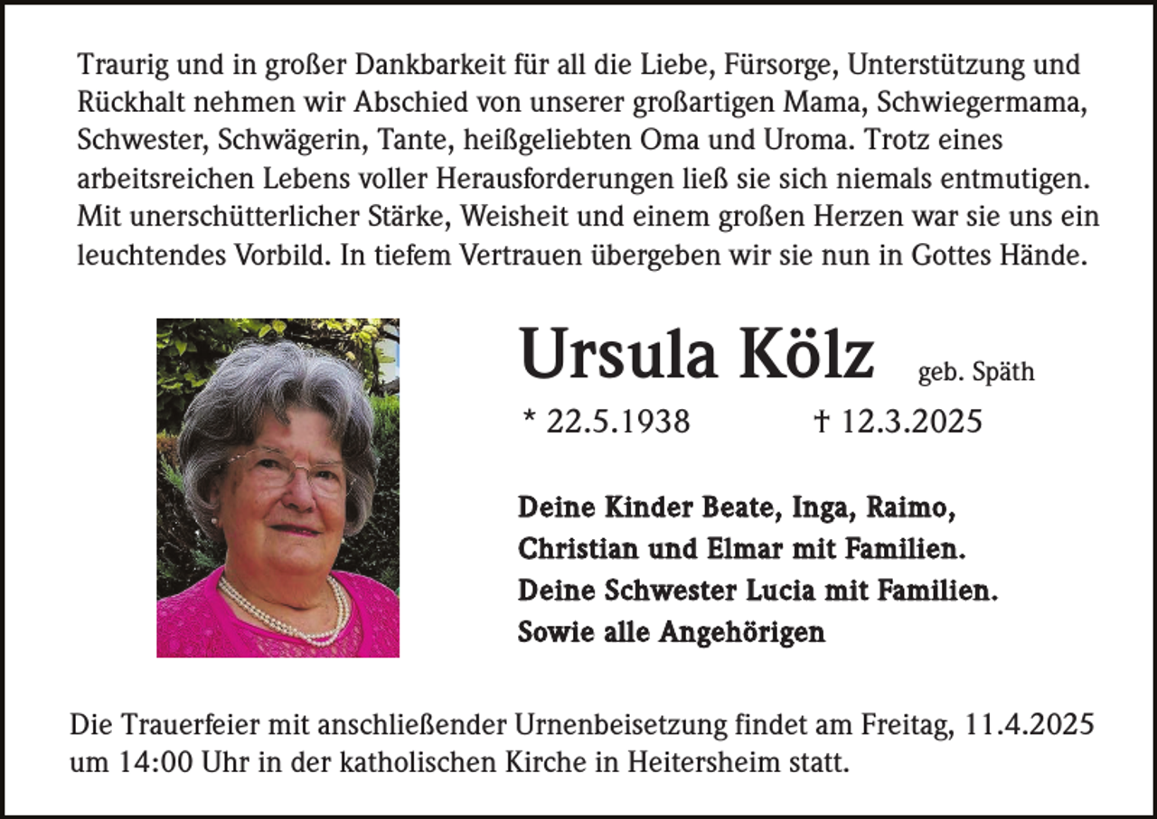 <p>Traurig und in großer Dankbarkeit für all die Liebe, Fürsorge, Unterstützung und<br />Rückhalt nehmen wir Abschied von unserer großartigen Mama, Schwiegermama,<br />Schwester, Schwägerin, Tante, heißgeliebten Oma und Uroma. Trotz eines<br />arbeitsreichen Lebens voller Herausforderungen ließ sie sich niemals entmutigen.<br />Mit unerschütterlicher Stärke, Weisheit und einem großen Herzen war sie uns ein<br />leuchtendes Vorbild. In tiefem Vertrauen übergeben wir sie nun in Gottes Hände.</p><p>Ursula Kölz<br />* 22.5.1938</p><p>geb. Späth</p><p>† 12.3.2025</p><p>Deine Kinder Beate, Inga, Raimo,<br />Christian und Elmar mit Familien.<br />Deine Schwester Lucia mit Familien.<br />Sowie alle Angehörigen</p><p>Die Trauerfeier mit anschließender Urnenbeisetzung findet am Freitag, 11.4.2025<br />um 14:00 Uhr in der katholischen Kirche in Heitersheim statt.</p>