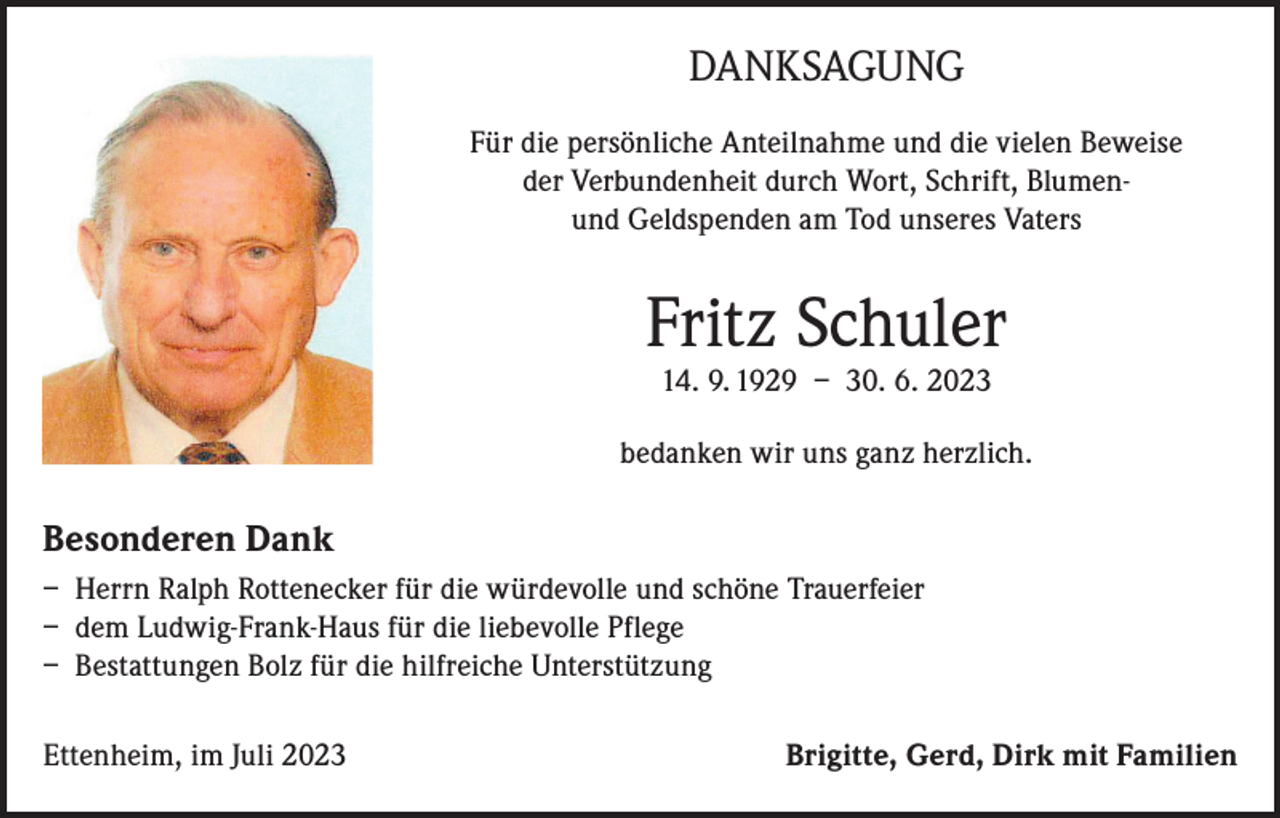 <p>Uropa zu seiner allerletzten Wanderung aufgebrochen.</p><p>DANKSAGUNG</p><p>Fritz Schuler</p><p>Für die persönliche Anteilnahme und die vielen Beweise<br />der Verbundenheit<br />durch Wort, Schrift, a.D.<br />BlumenPolizeihauptkommissar<br />und Geldspenden am Tod unseres Vaters</p><p>* 14. September 1929</p><p>† 30. Juni 2023</p><p>Fritz<br />Schuler<br />In Liebe und Dankbarkeit:<br />14. 9. 1929 – 30. 6. 2023</p><p>Altdorf, im Juli 2023</p><p>Besonderen Dank</p><p>Es trauern um dich deine Kinder<br />Brigitte,<br />Gerd<br />Dirk<br />mit Familien<br />bedanken<br />wirund<br />uns ganz<br />herzlich.<br />alle Angehörigen</p><p>Wir<br />haben<br />ihn<br />auf seinen<br />im engsten<br />beigesetzt.<br />– Herrn<br />Ralph<br />Rottenecker<br />für Wunsch<br />die würdevolle<br />und schöneFamilienkreis<br />Trauerfeier<br />– dem Ludwig-Frank-Haus für die liebevolle Pflege<br />– Bestattungen Bolz für die hilfreiche Unterstützung<br />Ettenheim, im Juli 2023</p><p>Brigitte, Gerd, Dirk mit Familien</p>