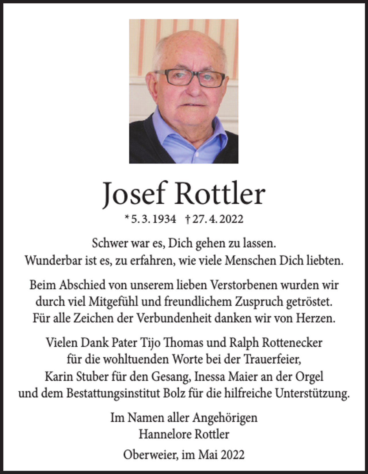 <p>Josef Rottler<br />* 5. 3. 1934 † 27. 4. 2022</p><p>Schwer war es, Dich gehen zu lassen.<br />Wunderbar ist es, zu erfahren, wie viele Menschen Dich liebten.<br />Beim Abschied von unserem lieben Verstorbenen wurden wir<br />durch viel Mitgefühl und freundlichem Zuspruch getröstet.<br />Für alle Zeichen der Verbundenheit danken wir von Herzen.<br />Vielen Dank Pater Tijo Thomas und Ralph Rottenecker<br />für die wohltuenden Worte bei der Trauerfeier,<br />Karin Stuber für den Gesang, Inessa Maier an der Orgel<br />und dem Bestattungsinstitut Bolz für die hilfreiche Unterstützung.<br />Im Namen aller Angehörigen<br />Hannelore Rottler<br />Oberweier, im Mai 2022</p>