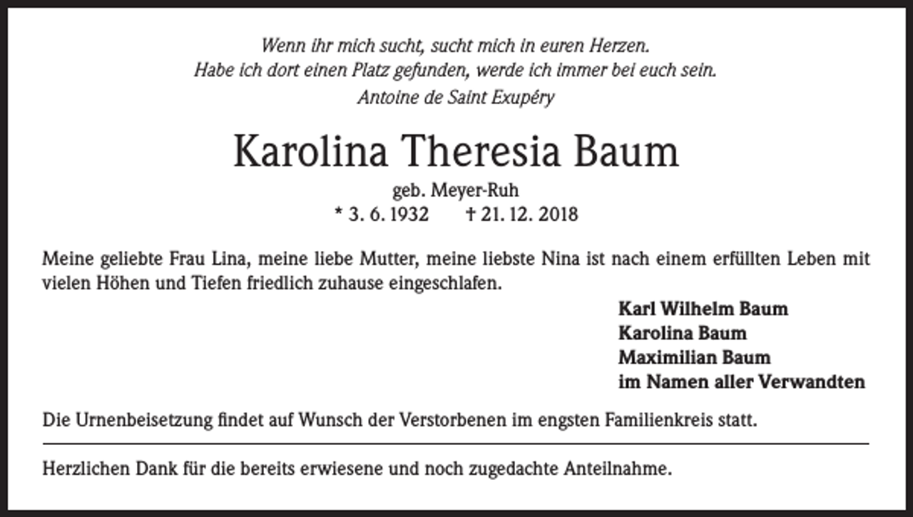 <p>Wenn ihr mich sucht, sucht mich in euren Herzen.<br />Habe ich dort einen Platz gefunden, werde ich immer bei euch sein.<br />Antoine de Saint Exupéry</p><p>Karolina Theresia Baum<br />geb. Meyer-Ruh<br />* 3. 6. 1932<br />† 21. 12. 2018<br />Meine geliebte Frau Lina, meine liebe Mutter, meine liebste Nina ist nach einem erfüllten Leben mit<br />vielen Höhen und Tiefen friedlich zuhause eingeschlafen.<br />Karl Wilhelm Baum<br />Karolina Baum<br />Maximilian Baum<br />im Namen aller Verwandten<br />Die Urnenbeisetzung findet auf Wunsch der Verstorbenen im engsten Familienkreis statt.<br />Herzlichen Dank für die bereits erwiesene und noch zugedachte Anteilnahme.</p>